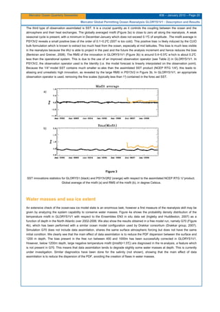 Mercator Ocean Quarterly Newsletter #36 – January 2010 – Page 20
Mercator Global Permitting Ocean Reanalysis GLORYS1V1 : Description and Results
The third type of observation assimilated is SST. It is a crucial quantity as it controls the coupling between the ocean and the
atmosphere and their heat exchanges. The globally averaged misfit (Figure 3a) is close to zero all along the reanalysis. A weak
seasonal cycle is present, with a minimum in December-January which does not exceed 0.1°C of amplitude . The misfit average in
PSY3V2 reveals a small positive bias of the order of 0.1~0.2°C (SST is too cold). This positive bias i s likely induced by the CLIO
bulk formulation which is known to extract too much heat from the ocean, especially at mid latitudes. This bias is much less visible
in the reanalysis because the IAU is able to project in the past and the future the analysis increment and hence reduces the bias
(Benkiran and Greiner, 2008). The RMS of the innovation in GLORYS1V1 (Figure 3b) is around 0.4~0.5°C w hich is about 0.2°C
less than the operational system. This is due to the use of an improved observation operator (see Table 2) in GLORYS1V1. In
PSY3V2, the observation operator used is the Identity (i.e. the model forecast is linearly interpolated on the observation point).
Because the 1/4° model SST contains much smaller sc ales than the assimilated SST product (NCEP RTG 1/4°), this leads to
aliasing and unrealistic high innovation, as revealed by the large RMS in PSY3V2 in Figure 3b. In GLORYS1V1, an appropriate
observation operator is used, removing the fine scales (typically less than 1°) contained in the forec ast SST.
Figure 3
SST innovations statistics for GLORYS1 (black) and PSY3V2R2 (orange) with respect to the assimilated NCEP RTG ½°product.
Global average of the misfit (a) and RMS of the misfit (b), in degree Celsius.
Water masses and sea ice extent
An extensive check of the ocean-sea ice model state is an enormous task; however a first measure of the reanalysis skill may be
given by analyzing the system capability to conserve water masses. Figure 4a shows the probability density distribution of the
temperature misfit in GLORYS1V1 with respect to the Ensembles EN3 in situ data set (Ingleby and Huddleston, 2007) as a
function of depth in the North Atlantic over 2002-2006. We also show the results obtained in a free model run, namely G70 (Figure
4b), which has been performed with a similar ocean model configuration used by Drakkar consortium (Drakkar group, 2007).
Simulation G70 does not include data assimilation, shares the same surface atmospheric forcing but does not have the same
initial condition. We clearly see that the main effect of data assimilation is to reduce the PDF dispersion between the surface and
1200 m depth. The bias present in the free run between 400 and 1000m has been successfully corrected in GLORYS1V1.
However, below 1200m depth, large negative temperature misfit (|misfit|>1.5°C) are diagnosed in the re analysis, a feature which
is not present in G70. This means that data assimilation tends to degrade slightly some water masses at depth. This is currently
under investigation. Similar diagnostics have been done for the salinity (not shown), showing that the main effect of data
assimilation is to reduce the dispersion of the PDF, avoiding the creation of flaws in water masses.
a)
b)
 