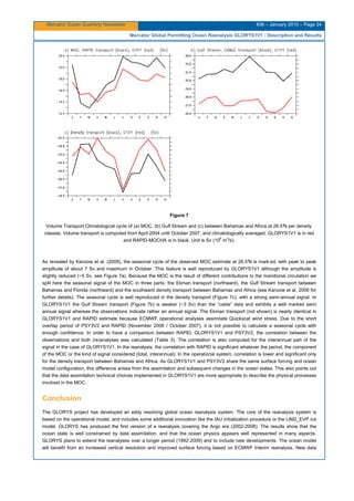 Mercator Ocean Quarterly Newsletter #36 – January 2010 – Page 24
Mercator Global Permitting Ocean Reanalysis GLORYS1V1 : Description and Results
Figure 7
Volume Transport Climatological cycle of (a) MOC, (b) Gulf Stream and (c) between Bahamas and Africa at 26.5°N per density
classes. Volume transport is computed from April 2004 until October 2007, and climatologically averaged. GLORYS1V1 is in red
and RAPID-MOCHA is in black. Unit is Sv (106
m3
/s).
As revealed by Kanzow et al. (2009), the seasonal cycle of the observed MOC estimate at 26.5°N is mark ed, with peak to peak
amplitude of about 7 Sv and maximum in October. This feature is well reproduced by GLORYS1V1 although the amplitude is
slightly reduced (~5 Sv, see Figure 7a). Because the MOC is the result of different contributions to the meridional circulation we
split here the seasonal signal of the MOC in three parts: the Ekman transport (northward), the Gulf Stream transport between
Bahamas and Florida (northward) and the southward density transport between Bahamas and Africa (see Kanzow et al. 2008 for
further details). The seasonal cycle is well reproduced in the density transport (Figure 7c), with a strong semi-annual signal. In
GLORYS1V1 the Gulf Stream transport (Figure 7b) is weaker (~3 Sv) than the “cable” data and exhibits a well marked semi
annual signal whereas the observations indicate rather an annual signal. The Ekman transport (not shown) is nearly identical in
GLORYS1V1 and RAPID estimate because ECMWF operational analyses assimilate Quickscat wind stress. Due to the short
overlap period of PSY3V2 and RAPID (November 2006 / October 2007), it is not possible to calculate a seasonal cycle with
enough confidence. In order to have a comparison between RAPID, GLORYS1V1 and PSY3V2, the correlation between the
observations and both (re)analyses was calculated (Table 3). The correlation is also computed for the interannual part of the
signal in the case of GLORYS1V1. In the reanalysis, the correlation with RAPID is significant whatever the period, the component
of the MOC or the kind of signal considered (total, interannual). In the operational system, correlation is lower and significant only
for the density transport between Bahamas and Africa. As GLORYS1V1 and PSY3V2 share the same surface forcing and ocean
model configuration, this difference arises from the assimilation and subsequent changes in the ocean states. This also points out
that the data assimilation technical choices implemented in GLORYS1V1 are more appropriate to describe the physical processes
involved in the MOC.
Conclusion
The GLORYS project has developed an eddy resolving global ocean reanalysis system. The core of the reanalysis system is
based on the operational model, and includes some additional innovation like the IAU initialization procedure or the LIM2_EVP ice
model. GLORYS has produced the first version of a reanalysis covering the Argo era (2002-2008). The results show that the
ocean state is well constrained by data assimilation, and that the ocean physics appears well represented in many aspects.
GLORYS plans to extend the reanalyses over a longer period (1992-2009) and to include new developments. The ocean model
will benefit from an increased vertical resolution and improved surface forcing based on ECMWF Interim reanalysis. New data
 