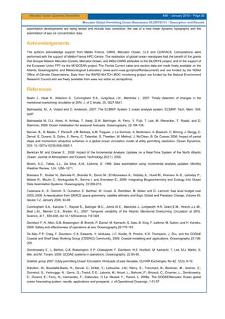 Mercator Ocean Quarterly Newsletter #36 – January 2010 – Page 25
Mercator Global Permitting Ocean Reanalysis GLORYS1V1 : Description and Results
assimilation developments are being tested and include bias correction, the use of a new mean dynamic topography and the
assimilation of sea ice concentration data.
Acknowledgements
The authors acknowledge support from Météo France, CNRS, Mercator Ocean, CLS and CERFACS. Computations were
performed with the support of Météo-France HPC Centre. The realisation of global ocean reanalyses had the benefit of the grants
that Groupe Mission Mercator Coriolis, Mercator-Ocean, and INSU-CNRS attributed to the GLORYS project, and of the support of
the European Union FP7 via the MYOCEAN project. The Florida Current cable and section data are made freely available on the
Atlantic Oceanographic and Meteorological Laboratory (www.aoml.noaa.gov/phod/floridacurrent/) and are funded by the NOAA
Office of Climate Observations. Data from the RAPID-WATCH MOC monitoring project are funded by the Natural Environment
Research Council and are freely available from www.noc.soton.ac.uk/rapidmoc.
References
Baehr J., Haak H., Alderson S., Cunningham S.A., Jungclaus J.H., Marotzke J., 2007: Timely detection of changes in the
meridional overturning circulation at 26°N. J. of C limate, 20, 5827-5841.
Balmaseda, M., A. Vidard and D. Anderson, 2007: The ECMWF System 3 ocean analysis system. ECMWF Tech. Mem. 509,
pp47.
Balmaseda M, O.J. Alves, A. Arribas, T. Awaji, D.W. Behringer, N. Ferry, Y. Fujii, T. Lee, M. Rienecker, T. Rosati, and D.
Stammer, 2009. Ocean initialisation for seasonal forecasts. Oceanography. 22:154-159.
Barnier, B., G. Madec, T. Penduff, J.M. Molines, A.M. Treguier, J. Le Sommer, A. Beckmann, A. Biastoch, C. Böning, J. Dengg, C.
Derval, E. Durand, S. Gulev, E. Remy, C. Talandier, S. Theetten, M. Maltrud, J. McClean, B. De Cuevas 2006: Impact of partial
steps and momentum advection schemes in a global ocean circulation model at eddy permitting resolution. Ocean Dynamics,
DOI: 10.1007/s10236-006-0082-1.
Benkiran M. and Greiner E., 2008: Impact of the Incremental Analysis Updates on a Real-Time System of the North Atlantic
Ocean. Journal of Atmospheric and Oceanic Technology 25(11): 2055.
Bloom, S.C., Takas, L.L., Da Silva, A.M., Ledvina, D. 1996: Data assimilation using incremental analysis updates. Monthly
Weather Review, 124, 1256–1271.
Brasseur P., Gruber N., Barciela R., Brander K., Doron M., El Moussaoui A., Hobday A., Huret M., Kremeur A.-S., Lehodey P.,
Matear R., Moulin C., Murtugudde R., Senina I. and Svendsen E., 2009: Integrating Biogeochemistry and Ecology Into Ocean
Data Assimilation Systems. Oceanography. 22:206-215.
Cazenave A., K. Dominh, S. Guinehut, E. Berthier, W. Llovel, G. Ramillien, M. Ablain and G. Larnicol: Sea level budget over
2003–2008: A reevaluation from GRACE space gravimetry, satellite altimetry and Argo. Global and Planetary Change, Volume 65,
Issues 1-2, January 2009, 83-88.
Cunningham S.A., Kanzow T., Rayner D., Baringer M.O., Johns W.E., Marotzke J., Longworth H.R. Grant E.M., Hirschi J.J.-M.,
Beal L.M., Meinen C.S., Bryden H.L, 2007: Temporal variability of the Atlantic Meridional Overturning Circulation at 26°N,
Science, 317 , 935-938, doi:10.1126/science.1141304
Davidson F, A. Allen, G.B. Brassington, Ø. Breivik, P. Daniel, M. Kamachi, S. Sato, B. King, F. Lefevre, M. Sutton, and H. Kaneko,
2009: Safety and effectiveness of operations at sea. Oceanography 22:176-181.
De Mey P P. Craig, F. Davidson, C.A. Edwards, Y. Ishikawa, J.C. Kindle, R. Proctor, K.R. Thompson, J. Zhu, and the GODAE
Coastal and Shelf Seas Working Group (CSSWG) Community, 2009. Coastal modelling and applications. Oceanography 22:198-
205.
Dombrowsky E., L. Bertino, G.B. Brassington, E.P. Chassignet, F. Davidson, H.E. Hurlburt, M. Kamachi, T. Lee, M.J. Martin, S.
Mei, and M. Tonani, 2009: GODAE systems in operations. Oceanography. 22:80-95.
Drakkar group 2007. Eddy-permitting Ocean Circulation Hindcasts of past decades. CLIVAR Exchanges, No 42, 12(3), 8-10.
Drévillon, M.; Bourdallé-Badie, R.; Derval, C.; Drillet, Y.; Lellouche, J-M.; Rémy, E.; Tranchant, B.; Benkiran, M.; Greiner, E.;
Guinehut, S.; Verbrugge, N.; Garric, G.; Testut, C-E.; Laborie, M.; Nouel, L.; Bahurel, P.; Bricaud, C.; Crosnier, L.; Dombrowsky,
E.; Durand, E.; Ferry, N.; Hernandez, F.; Galloudec, O Le; Messal, F.; Parent, L. 2008a. The GODAE/Mercator Ocean global
ocean forecasting system: results, applications and prospects. J. of Operational Oceanogr.,1:51-57.
 