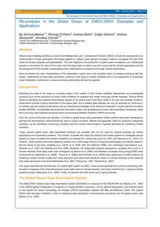 Mercator Ocean Quarterly Newsletter #36 – January 2010 – Page 28
Re-analyses in the Global Ocean at CMCC-INGV : Examples and Applications
Re-analyses in the Global Ocean at CMCC-INGV: Examples and
Applications
By Simona Masina1,2
, Pierluigi Di Pietro2
, Andrea Storto1
, Srdjan Dobricic1
, Andrea
Alessandri1
, Annalisa Cherchi1,2
1
Centro Euro-Mediterraneo per i Cambiamenti Climatici,Bologna,Italy
2
Istituto Nazionale di Geofisica e Vulcanologia, Bologna, Italy
Abstract
Global ocean modelling activities at Centro Euro-Mediterraneo per i Cambiamenti Climatici (CMCC) include the development and
implementation of data assimilation techniques applied to a global ocean general circulation model to investigate the role of the
ocean on climate variability and predictability. The main objective is the production of global ocean re-analyses over multidecadal
periods to reconstruct the state of the ocean and the large scale circulation over the recent past for climate applications and for
the assessment of the benefits of assimilating ocean observations on seasonal and longer climate predictability.
Here we present the main characteristics of the assimilation system and a set of global ocean re-analyses produced with this
system. Applications of these data assimilation products to the study of climate variability and to the assessment of subsurface
ocean initialization contribution to seasonal climate predictability will also be reported.
Introduction
Estimating the state of the ocean is a primary target in the context of both climate variability assessments and predictability
purposes such as the production of ocean initial conditions for seasonal and longer time-scale climate forecasts. Several efforts
aimed at extending the available observational dataset of the global ocean have been made in the past two decades. However,
observations provide a patchy description of the ocean state, and a reliable state estimate can only be achieved by combining in
an optimal way the existing observations with our theoretical knowledge of the dynamics embodied in ocean general circulation
models (OGCMs). Considerable advancements have been made in the development of ocean data assimilation techniques, partly
fed by the long used expertise developed within the Numerical Weather Prediction (NWP) community.
Over the course of the past two decades, a number of global ocean data assimilation (ODA) systems have been developed to
estimate the time-evolving, three-dimensional state of ocean circulation. Results are especially useful for analyzing unobserved
quantities, as the meridional overturning circulation and the oceanic heat transport, important elements for monitoring climate
variations.
Today, several global ocean data assimilation products are available and can be used for several purposes as climate
applications and initialization problems. The number of studies that utilize the products from these systems to investigate various
aspects of ocean circulation and climate variability is increasing (for a review see Lee et al. 2010, and Stammer et al., 2010). For
instance, ODA products have been applied to studies over a wide range of topics in physical oceanography and climate research,
like the nature of sea level variability (e.g., Carton et al. 2005, Köhl and Stammer 2008), and mixed-layer heat balance (e.g.,
Drbohlav et al., 2007 and Halkides and Lee, 2009). Moreover, the relationship between atmospheric variability and a local or a
remote response of the deep ocean was investigated by Masina et al. (2004), and feedback processes acting during ENSO were
summarized by Capotondi et al. (2006). Pierce et al. (2000) and Pohlmann et al. (2009) show applications of ODA products for
initializing coupled climate models and many examples exist about their beneficial impact on climate forecasts at the seasonal
time scale (among the most recent Balmaseda et al., 2007, Zheng et al., 2007, Hackert et al., 2007).
This paper describes the development of a global ODA system at CMCC, some recent developments aimed at producing multi-
decadal re-analyses of the three-dimensional ocean state used for climate research, and initial conditions for a seasonal climate
prediction system (Alessandri et al., 2009). Finally, we describe the most recent and on-going activities.
The Global Ocean Data Assimilation System
The CMCC-INGV Global Ocean Data Assimilation System (CIGODAS) is composed of the OGCM OPA 8.2 (Madec et al., 1999)
in the ORCA2 global configuration 2°longitude x 2° cos(φ) latitude of resolution, and an Optimal Interpolation (OI) scheme based
on the System for Ocean Forecasting and Analysis (SOFA) assimilation software (De Mey and Benkiran, 2002). The original
SOFA code has been modified in order to implement data assimilation of temperature and salinity into the global ocean code
(Bellucci et al., 2007).
 