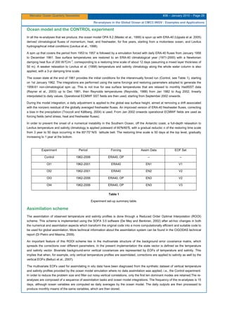Mercator Ocean Quarterly Newsletter #36 – January 2010 – Page 29
Re-analyses in the Global Ocean at CMCC-INGV : Examples and Applications
Ocean model and the CONTROL experiment
In all the re-analyses that we produce, the ocean model OPA 8.2 (Madec et al., 1999) is spun up with ERA-40 (Uppala et al. 2005)
derived climatological fluxes of momentum, heat, and freshwater, for five years, starting from a motionless ocean, and Levitus
hydrographical initial conditions (Levitus et al., 1998).
A spin up that covers the period from 1953 to 1957 is followed by a simulation forced with daily ERA-40 fluxes from January 1958
to December 1961. Sea surface temperatures are restored to an ERA-40 climatological year (1971-2000) with a Newtonian
damping heat flux of 200 W/°C/m 2
, corresponding to a restoring time scale of about 12 days (assuming a mixed layer thickness of
50 m). A weaker relaxation to Levitus et al. (1998) temperature and salinity climatology along the whole water column is also
applied, with a 3-yr damping time scale.
The ocean state at the end of 1961 provides the initial conditions for the interannually forced run (Control, see Table 1), starting
on 1st January 1962. The integrations are performed using the same forcings and restoring parameters adopted to generate the
1958-61 non-climatological spin up. This is not true for sea surface temperatures that are relaxed to monthly HadISST data
(Rayner et al., 2003) up to Dec 1981, then Reynolds temperatures (Reynolds, 1988) from Jan 1982 to Aug 2002, linearly
interpolated to daily values. Operational ECMWF SST fields are then used, starting from September 2002 onwards.
During the model integration, a daily adjustment is applied to the global sea surface height, aimed at removing a drift associated
with the nonzero residual of the globally averaged freshwater fluxes. An improved version of ERA-40 freshwater fluxes, correcting
a bias in the precipitation (Troccoli and Källberg, 2004) is used. From Jan 2002 onwards operational ECMWF fields are used as
forcing fields (wind stress, heat and freshwater fluxes).
In order to prevent the onset of a numerical instability in the Southern Ocean, off the Antarctic coast, a full-depth relaxation to
Levitus temperature and salinity climatology is applied poleward of 60°N/60°S, with a gradual reductio n of the restoring time scale
from 3 year to 50 days occurring in the 60°-70° N/S latitude belt. The restoring time scale is 50 days at the top level, gradually
increasing to 1 year at the bottom.
Experiment Period Forcing Assim Data EOF Set
Control 1962-2006 ERA40, OP -- --
OI1 1962-2001 ERA40 EN1 V1
OI2 1962-2001 ERA40 EN2 V2
OI3 1962-2006 ERA40, OP EN3 V2
OI4 1962-2006 ERA40, OP EN3 V3
Table 1
Experiment set-up summary table.
Assimilation scheme
The assimilation of observed temperature and salinity profiles is done through a Reduced Order Optimal Interpolation (ROOI)
scheme. This scheme is implemented using the SOFA 3.0 software (De Mey and Benkiran, 2002) after ad-hoc changes in both
the numerical and assimilation aspects which transform the original code into a more computationally efficient and suitable code to
be used for global assimilation. More technical information about the assimilation system can be found in the CIGODAS technical
report (Di Pietro and Masina, 2009).
An important feature of this ROOI scheme lies in the multivariate structure of the background error covariance matrix, which
spreads the corrections over different parameters. In the present implementation the state vector is defined as the temperature
and salinity vector. Bivariate background-error vertical covariances are represented by EOFs of temperature and salinity. This
implies that when, for example, only vertical temperature profiles are assimilated, corrections are applied to salinity as well by the
vertical EOFs (Belluci et al., 2007).
The multivariate EOFs used for assimilating in situ data have been diagnosed from the synthetic dataset of vertical temperature
and salinity profiles provided by the ocean model simulation where no data assimilation was applied, i.e., the Control experiment.
In order to reduce the problem size and filter out noisy vertical correlations, only the first ten dominant modes are retained.The re-
analyses are composed of a sequence of assimilation tasks and ocean model integrations. The frequency of the re-analyses is 15
days, although ocean variables are computed as daily averages by the ocean model. The daily outputs are then processed to
produce monthly means of the same variables, which are then stored.
 