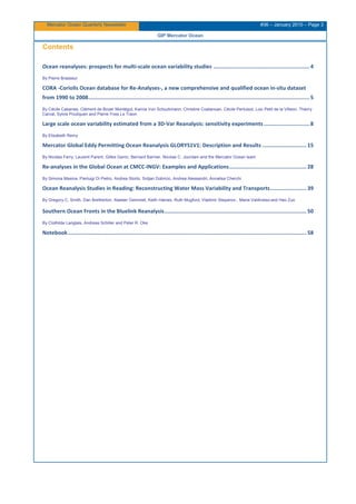 Mercator Ocean Quarterly Newsletter #36 – January 2010 – Page 3
GIP Mercator Ocean
Contents
Ocean reanalyses: prospects for multi-scale ocean variability studies .............................................................4
By Pierre Brasseur
CORA -Coriolis Ocean database for Re-Analyses-, a new comprehensive and qualified ocean in-situ dataset
from 1990 to 2008............................................................................................................................................5
By Cécile Cabanes, Clément de Boyer Montégut, Karina Von Schuckmann, Christine Coatanoan, Cécile Pertuisot, Loic Petit de la Villeon, Thierry
Carval, Sylvie Pouliquen and Pierre-Yves Le Traon
Large scale ocean variability estimated from a 3D-Var Reanalysis: sensitivity experiments.............................8
By Elisabeth Remy
Mercator Global Eddy Permitting Ocean Reanalysis GLORYS1V1: Description and Results ............................ 15
By Nicolas Ferry, Laurent Parent, Gilles Garric, Bernard Barnier, Nicolas C. Jourdain and the Mercator Ocean team
Re-analyses in the Global Ocean at CMCC-INGV: Examples and Applications................................................. 28
By Simona Masina, Pierluigi Di Pietro, Andrea Storto, Srdjan Dobricic, Andrea Alessandri, Annalisa Cherchi
Ocean Reanalysis Studies in Reading: Reconstructing Water Mass Variability and Transports....................... 39
By Gregory C. Smith, Dan Bretherton, Alastair Gemmell, Keith Haines, Ruth Mugford, Vladimir Stepanov , Maria Valdivieso and Hao Zuo
Southern Ocean Fronts in the Bluelink Reanalysis.......................................................................................... 50
By Clothilde Langlais, Andreas Schiller and Peter R. Oke
Notebook....................................................................................................................................................... 58
 