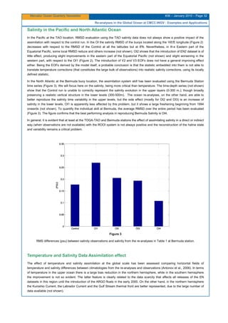 Mercator Ocean Quarterly Newsletter #36 – January 2010 – Page 32
Re-analyses in the Global Ocean at CMCC-INGV : Examples and Applications
Salinity in the Pacific and North Atlantic Ocean
In the Pacific at the TAO location, RMSD evaluation using the TAO salinity data does not always show a positive impact of the
assimilation with respect to the control run. In the OI the salinity RMSD of the buoys located along the 165°E longitude (Figure 2)
decreases with respect to the RMSD of the Control at all the latitudes but at 8°N. Nevertheless, in th e Eastern part of the
Equatorial Pacific, some local RMSD reduce and others increase (not shown). OI2 shows that the introduction of EN2 dataset is of
little effect, producing slight improvements in the eastern part of the Equatorial Pacific (not shown) and slight worsening in the
western part, with respect to the OI1 (Figure 2). The introduction of V2 and V3 EOFs does not have a general improving effect
either. Being the EOFs derived by the model itself, a probable conclusion is that the statistic embedded into them is not able to
translate temperature corrections (that constitutes the large bulk of observations) into realistic salinity corrections, using its locally
defined statistic.
In the North Atlantic at the Bermuda buoy location, the assimilation system skill has been evaluated using the Bermuda Station
time series (Figure 3). We will focus here on the salinity, being more critical than temperature. The time-depth series (not shown)
show that the Control run is unable to correctly represent the salinity evolution in the upper layers (0-300 m.); though broadly
preserving a realistic vertical structure in the lower levels (300-500m). The ocean re-analyses, on the other hand, are able to
better reproduce the salinity time variability in the upper levels, but the side effect (mostly for OI2 and OI3) is an increase of
salinity in the lower levels. OI1 is apparently less affected by this problem, but it shows a large freshening beginning from 1994
onwards (not shown). To quantify the individual skill at Bermuda, the average RMSD over the entire period has been evaluated
(Figure 3). The figure confirms that the best performing analysis in reproducing Bermuda Salinity is OI4.
In general, it is evident that at least at the TOGA-TAO and Bermuda stations the effect of assimilating salinity in a direct or indirect
way (when observations are not available) with the ROOI system is not always positive and the reconstruction of the haline state
and variability remains a critical problem.
Figure 3
RMS differences (psu) between salinity observations and salinity from the re-analyses in Table 1 at Bermuda station.
Temperature and Salinity Data Assimilation effect
The effect of temperature and salinity assimilation at the global scale has been assessed comparing horizontal fields of
temperature and salinity differences between climatologies from the re-analyses and observations (Antonov et al., 2006). In terms
of temperature in the upper ocean there is a large bias reduction in the northern hemisphere, while in the southern hemisphere
the improvement is not so evident. The latter feature is clearly related to the data scarcity that affects all releases of the EN
datasets in this region until the introduction of the ARGO floats in the early 2000. On the other hand, in the northern hemisphere
the Kuroshio Current, the Labrador Current and the Gulf Stream thermal front are better represented, due to the large number of
data available (not shown).
 