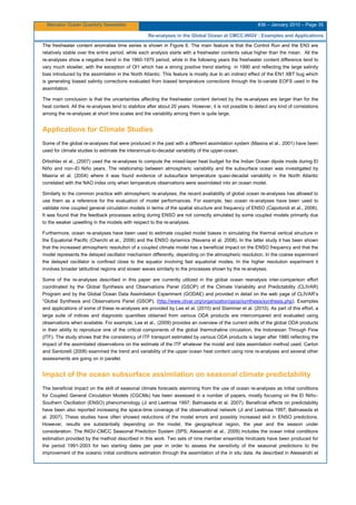 Mercator Ocean Quarterly Newsletter #36 – January 2010 – Page 35
Re-analyses in the Global Ocean at CMCC-INGV : Examples and Applications
The freshwater content anomalies time series is shown in Figure 6. The main feature is that the Control Run and the EN3 are
relatively stable over the entire period, while each analysis starts with a freshwater contents value higher than the mean. All the
re-analyses show a negative trend in the 1960-1975 period, while in the following years the freshwater content difference tend to
vary much slowlier, with the exception of OI1 which has a strong positive trend starting in 1990 and reflecting the large salinity
bias introduced by the assimilation in the North Atlantic. This feature is mostly due to an indirect effect of the EN1 XBT bug which
is generating biased salinity corrections evaluated from biased temperature corrections through the bi-variate EOFS used in the
assimilation.
The main conclusion is that the uncertainties affecting the freshwater content derived by the re-analyses are larger than for the
heat content. All the re-analyses tend to stabilize after about 20 years. However, it is not possible to detect any kind of correlations
among the re-analyses at short time scales and the variability among them is quite large.
Applications for Climate Studies
Some of the global re-analyses that were produced in the past with a different assimilation system (Masina et al., 2001) have been
used for climate studies to estimate the interannual-to-decadal variability of the upper-ocean.
Drbohlav et al., (2007) used the re-analyses to compute the mixed-layer heat budget for the Indian Ocean dipole mode during El
Niño and non–El Niño years. The relationship between atmospheric variability and the subsurface ocean was investigated by
Masina et al. (2004) where it was found evidence of subsurface temperature quasi-decadal variability in the North Atlantic
correlated with the NAO index only when temperature observations were assimilated into an ocean model.
Similarly to the common practice with atmospheric re-analyses, the recent availability of global ocean re-analyses has allowed to
use them as a reference for the evaluation of model performances. For example, two ocean re-analyses have been used to
validate nine coupled general circulation models in terms of the spatial structure and frequency of ENSO (Capotondi et al., 2006).
It was found that the feedback processes acting during ENSO are not correctly simulated by some coupled models primarily due
to the weaker upwelling in the models with respect to the re-analyses.
Furthermore, ocean re-analyses have been used to estimate coupled model biases in simulating the thermal vertical structure in
the Equatorial Pacific (Cherchi et al., 2008) and the ENSO dynamics (Navarra et al. 2008). In the latter study it has been shown
that the increased atmospheric resolution of a coupled climate model has a beneficial impact on the ENSO frequency and that the
model represents the delayed oscillator mechanism differently, depending on the atmospheric resolution. In the coarse experiment
the delayed oscillator is confined close to the equator involving fast equatorial modes. In the higher resolution experiment it
involves broader latitudinal regions and slower waves similarly to the processes shown by the re-analyses.
Some of the re-analyses described in this paper are currently utilized in the global ocean reanalysis inter-comparison effort
coordinated by the Global Synthesis and Observations Panel (GSOP) of the Climate Variability and Predictability (CLIVAR)
Program and by the Global Ocean Data Assimilation Experiment (GODAE) and provided in detail on the web page of CLIVAR’s
“Global Synthesis and Observations Panel (GSOP), (http://www.clivar.org/organization/gsop/synthesis/synthesis.php). Examples
and applications of some of these re-analyses are provided by Lee et al. (2010) and Stammer et al. (2010). As part of this effort, a
large suite of indices and diagnostic quantities obtained from various ODA products are intercompared and evaluated using
observations when available. For example, Lee et al., (2009) provides an overview of the current skills of the global ODA products
in their ability to reproduce one of the critical components of the global thermohaline circulation, the Indonesian Through Flow
(ITF). The study shows that the consistency of ITF transport estimated by various ODA products is larger after 1980 reflecting the
impact of the assimilated observations on the estimate of the ITF whatever the model and data assimilation method used. Carton
and Santorelli (2008) examined the trend and variability of the upper ocean heat content using nine re-analyses and several other
assessments are going on in parallel.
Impact of the ocean subsurface assimilation on seasonal climate predictability
The beneficial impact on the skill of seasonal climate forecasts stemming from the use of ocean re-analyses as initial conditions
for Coupled General Circulation Models (CGCMs) has been assessed in a number of papers, mostly focusing on the El Niño–
Southern Oscillation (ENSO) phenomenology (Ji and Leetmaa 1997; Balmaseda et al. 2007). Beneﬁcial effects on predictability
have been also reported increasing the space-time coverage of the observational network (Ji and Leetmaa 1997; Balmaseda et
al. 2007). These studies have often showed reductions of the model errors and possibly increased skill in ENSO predictions.
However, results are substantially depending on the model, the geographical region, the year and the season under
consideration. The INGV-CMCC Seasonal Prediction System (SPS; Alessandri et al., 2009) includes the ocean initial conditions
estimation provided by the method described in this work. Two sets of nine member ensemble hindcasts have been produced for
the period 1991-2003 for two starting dates per year in order to assess the sensitivity of the seasonal predictions to the
improvement of the oceanic initial conditions estimation through the assimilation of the in situ data. As described in Alessandri et
 