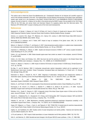 Mercator Ocean Quarterly Newsletter #36 – January 2010 – Page 37
Re-analyses in the Global Ocean at CMCC-INGV : Examples and Applications
Acknowledgements
The authors wish to thank the Centro Euro-Mediterraneo per i Cambiamenti Climatici for its financial and scientific support of
some of the activities presented in this work. The implementation and the following improvements of the global ocean assimilation
system were carried out in the framework of the ENACT (EVK2-CT2001-00117) and ENSEMBLES (GOCE-CT-2003-505539)
projects. We wish to thank Dr. A. Bellucci for his effort in this activity during the ENACT project. We are grateful to the TAO Project
Office for the TAO data, and James Carton and Gennady Chepurin for supplying salinity data from Bermuda station. The
MyOcean (FP7-SPACE-2007-1) project is feeding some of the most recent developments.
References
Alessandri A., A. Borrelli, S. Masina, A.F. Carril, P. Di Pietro, A.F. Carril, A. Cherchi, S. Gualdi and A. Navarra, 2010: The INGV-
CMCC Seasonal Prediction System: Improved Ocean Initial Conditions. Monthly Weather Review, Accepted.
Antonov, J.I., Locarnini, R.A., Boyer, T.P., Mishonov, A.V., Garcia, H.E., Levitus, S. ,2006: World Ocean Atlas 2005 Volume 2:
Salinity. NOAA Atlas NESDIS, 62(2). NOAA. 182 pp.
Balmaseda, M., D. Anderson, and A. Vidard, 2007: Impact of argo on analyses of the global ocean. GRL, 34, L16 605,
doi:10.1029/2007GL0304452.
Bellucci, A., Masina, S., Di Pietro, P., and Navarra, A. 2007: Using temperature-salinity relations in a global ocean implementation
of a multivariate data assimilation scheme. Monthly Weather Review, vol. 135, pp. 3785-3807.
Capotondi, A., Wittenberg, A., Masina, S. 2006 : Spatial and temporal structure of ENSO in 20th
century coupled simulations.
Ocean Modelling Vol 15, (3-4), 274-298.
Carton, J.A., and Santorelli, A. 2008: Global decadal upper-ocean heat content as viewed in nine analyses. Journal of Climate,
21, pp.6015-6035.
Carton, J.A., B.S. Giese, and Grodsky, S.A., 2005: Sea level rise and the warming of the oceans in the Simple Ocean Data
Assimilation (SODA) ocean reanalysis. J. Geophys. Res., 110, C09006, doi:10.1029/2004JC002817.
Cherchi, A., Masina, S., Navarra, A., 2008: Impact of extreme CO2 levels on tropical climate: A CGCM study. Climate Dynamics ,
vol 31, pp. 743-758.
De Mey, P., and M. Benkiran, 2002: A multivariate reduced-order optimal interpolation method and its application to the
Mediterranean basin-scale circulation. Ocean Forecasting: Conceptual Basis and Applications, N. Pinardi and J. D. Woods,
Eds.,Springer Verlag, 281-306.
Desroziers G., Berre L., Chapnik B., Poli P., 2005 : Diagnosis of observation, background and analysis-error statistics in
observation space. Quarterly Journal of the Royal Meteorological Society. Vol. 131, Issue 613, Part C, pp. 3385-3396
Di Pietro, P., and Masina, S., 2009: The CMCC-INGV Global Ocean Data
Assimilation System (CIGODAS). CMCC Research Papers, RP0071.
Dobricic, S., and Pinardi, N. 2008: An oceanographic three-dimensional assimilation scheme. Ocean Modelling, 22, pp. 89-105.
Domingues, C. M., Church J. A., White N. J., Gleckler P. J., Wijffels S. E., Barker P. M. and Dunn, J. R. 2008: Improved
estimates of upper-ocean warming and multi-decadal sea-level rise. Nature, 453, pp. 1090–1093.
Drbohlav, H.K.L., Gualdi, S., Navarra, A., 2007: A diagnostic study of the Indian Ocean dipole mode in El Nino and non El-Nino
years. Journal Of Climate, Vol. 20 Issue: 13 pp. 2961-2977.
Hackert, E., J. Ballabrera-Poy, A. J. Busalacchi, R.-H. Zhang, and R. Murtugudde, 2007: Comparison between 1997 and 2002 El
Niño events: Role of initial state versus forcing, J. Geophys. Res., 112, C01005.
Halkides, D., and Lee, T., 2009: Mechanisms controlling seasonal-to-interannual mixed-layer temperature variability in the
southeastern tropical Indian Ocean. J. Geophys. Res., 114, C02012, doi:10.1029/2008JC004949.
Hayes, S.P., Magnum, L.J., Picaut, J., Sumi, A., and Takeuchi, K. 1991: TOGA-TAO: A moored array for real-time measurements
in the Tropical Pacific Ocean, Bulletin of the American Meteorological Society, Vol. 72, pp. 339-347.
Ingleby, B., and Huddleston, M., 2007: Quality control of ocean temperature and salinity profiles - historical and real-time data.
Journal of Marine Systems, 65, 158-175
Ji, M. and Leetmaa, A., 1997: Impact of data assimilation on ocean initialization and El Niño prediction. MWR, 125, 742–753.
Köhl, A., and Stammer, D., 2008: Decadal sea level changes in the 50-year GECCO ocean synthesis. J. Clim., 21, 1866-1890.
 
