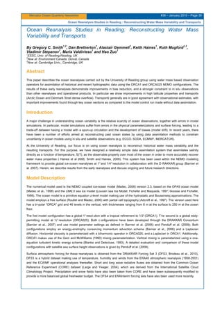 Mercator Ocean Quarterly Newsletter #36 – January 2010 – Page 39
Ocean Reanalysis Studies in Reading : Reconstructing Water Mass Variability and Transports
Ocean Reanalysis Studies in Reading: Reconstructing Water Mass
Variability and Transports
By Gregory C. Smith
1,2
, Dan Bretherton
1
, Alastair Gemmell
1
, Keith Haines
1
, Ruth Mugford
1,3
,
Vladimir Stepanov
1
, Maria Valdivieso
1
and Hao Zuo
1
1
ESSC, Univ. of Reading,Reading, UK
2
Now at: Environment Canada, Dorval, Canada
3
Now at: Cambridge Univ., Cambridge, UK
Abstract
This paper describes the ocean reanalyses carried out by the University of Reading group using water mass based observation
operators for assimilation of historical and recent hydrographic data using the ORCA1 and ORCA025 NEMO configurations. The
results of these early reanalyses demonstrate improvements in bias reduction, and a stronger constraint to in situ observations
than other reanalyses and operational products. In particular we show improvements in high latitude properties and transports
(Arctic Ocean and Denmark Strait dense overflow). Transports generally are in good agreement with observational estimates, with
important improvements found through key ocean sections as compared to the model control run made without data assimilation.
Introduction
A major challenge in understanding ocean variability is the relative scarcity of ocean observations, together with errors in model
simulations. In particular, model simulations suffer from errors in the physical parameterizations and surface forcing, leading to a
trade-off between having a model with a spun-up circulation and the development of biases (model drift). In recent years, there
have been a number of efforts aimed at reconstructing past ocean states by using data assimilation methods to constrain
uncertainty in ocean models using in situ and satellite observations (e.g. ECCO, SODA, ECMWF, MERCATOR).
At the University of Reading, our focus is on using ocean reanalysis to reconstruct historical water mass variability and the
resulting transports. For this purpose, we have designed a relatively simple data assimilation system that assimilates salinity
directly as a function of temperature, S(T), as the observable property over most of the ocean in order to more accurately recover
water mass properties ( Haines et al 2006, Smith and Haines, 2009). This system has been used within the NEMO modeling
framework to provide global ice-ocean reanalyses at 1°and 1/4°resolution in collaboration with the D RAKKAR group (Barnier et
al. 2007). Herein, we describe results from the early reanalyses and discuss ongoing and future research directions.
Model Description
The numerical model used is the NEMO coupled ice-ocean model (Madec, 2008) version 2.3, based on the OPA9 ocean model
(Madec et al., 1998) and the LIM2.0 sea ice model (Louvain sea Ice Model: Fichefet and Maqueda, 1997; Goosse and Fichefet,
1999). The ocean model is a primitive equation z-level model making use of the hydrostatic and Boussinesq approximations. The
model employs a free surface (Roullet and Madec, 2000) with partial cell topography (Adcroft et al., 1997). The version used here
has a tri-polar “ORCA” grid and 46 levels in the vertical, with thicknesses ranging from 6 m at the surface to 250 m at the ocean
floor.
The first model configuration has a global 1°resol ution with a tropical refinement to 1/3°(ORCA1). T he second is a global eddy-
permitting model at ¼° resolution (ORCA025). Both c onfigurations have been developed through the DRAKKAR Consortium
(Barnier et al., 2007) and use model parameter settings as defined in Barnier et al. (2006) and Penduff et al. (2009). Both
configurations employ an energy-enstrophy conserving momentum advection scheme (Barnier et al., 2006) and a Laplacian
diffusion. Horizontal viscosity is parameterized with a biharmonic operator in ORCA025, and a Laplacian in ORCA1. Additionally,
ORCA1 makes use of the Gent and McWilliams (1990) mixing parameterization. Vertical mixing is parameterized using a one-
equation turbulent kinetic energy scheme (Blanke and Delecluse, 1993). A detailed evaluation and comparison of these model
configurations with satellite sea surface height observations is given by Penduff et al. (2009).
Surface atmospheric forcing for these reanalyses is obtained from the DRAKKAR Forcing Set 3 (DFS3; Brodeau et al., 2010).
DFS3 is a hybrid dataset making use of temperature, humidity and winds from the ERA40 atmospheric reanalysis (1958-2001)
and the ECWMF operational analyses thereafter. Short and long wave radiative fluxes are obtained from the Common Ocean
Reference Experiment (CORE) dataset (Large and Yeager, 2004), which are derived from the International Satellite Cloud
Climatology Project. Precipitation and snow fields have also been taken from CORE and have been subsequently modified to
provide a more balanced global freshwater budget. The DFS4 and ERAInterim forcing sets have also been used more recently.
 