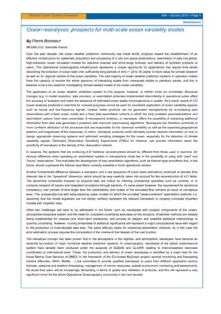 Mercator Ocean Quarterly Newsletter #36 – January 2010 – Page 4
Newsfeature
Ocean reanalyses: prospects for multi-scale ocean variability studies
By Pierre Brasseur
MEOM-LEGI, Grenoble France
Over the past decade, the ocean weather prediction community has made terrific progress toward the establishment of an
effective infrastructure for systematic acquisition and processing of in situ and space observations, assimilation of data into global,
high-resolution ocean circulation models for real-time nowcast and short-range forecast, and delivery of synthetic products to
users. This Operational Oceanography infrastructure represents a unique opportunity for applications that require time series
describing the evolution of ocean state over sufficiently long periods of time (~ 20 to 50 years) to have value for climate research
as well as for regional studies of the ocean variability. The vast majority of ocean weather prediction systems in operation indeed
have the capacity to resolve the whole spectrum of interacting scales from mesoscale eddies to planetary waves, and this is
believed to be a key asset for investigating climate-related modes of the ocean variability.
The application of an ocean weather prediction system to this purpose, however, is neither trivial nor immediate. Structural
changes (e.g. in model resolution, data provision, or assimilation schemes) implemented intermittently in operational suites affect
the accuracy of analyses and make the sequence of estimated ocean states inhomogeneous in quality. As a result, series of 3-D
ocean analyses produced in real-time for nowcast purposes cannot be used for consistent exploration of ocean variability aspects
such as trends and low-frequency signals. Instead, better products can be generated retrospectively by re-analysing past
observations with a fixed ocean model and a fixed data assimilation scheme in which the best available parameterizations and
assimilation options have been prescribed. A retrospective analysis, or reanalysis, offers the possibility of extracting additional
information from data sets generated a posteriori with improved reprocessing algorithms. Reanalyses can therefore contribute to
more confident attribution of the processes that are responsible for the observed variability as well as the expected geographical
patterns and magnitudes of the responses. In return, reanalysis products could ultimately provide relevant information on how to
design appropriate observing systems and optimized sampling strategies for the ocean, especially for the detection of climate
variability signals. Dedicated Observation Sensitivity Experiments (OSEs) for instance, can provide information about the
sensitivity of reanalyses to the density of the observation network.
In essence, the systems that are producing 4-D historical reconstructions should be different from those used in real-time. An
obvious difference when operating an assimilation system in retrospective mode lies in the possibility of using both “past” and
“future” observations. This motivates the development of new assimilation algorithms, such as Kalman-type smoothers that, in the
future, should supersede the Kalman-type filters currently available in most operational centers.
Another fundamental difference between a reanalysis and a raw sequence of ocean state estimations produced at discrete time
intervals lies in the “dynamical” dimension, which should be very carefully taken into account for the reconstruction of 4-D fields.
The dynamical constraints imposed by physical laws are critical for inferring unobserved quantities such as currents, or to
compute transport of tracers and integrated circulations through sections. To some extent however, the requirement for dynamical
consistency over periods of time larger than the predictability time scales of the simulated flow remains an issue at conceptual
level. This is especially true with eddy-resolving ocean models for which the so-called “weak-constraint” assimilation methods (i.e.
assuming that the model equations are not strictly verified) represent the relevant framework to properly conciliate imperfect
models with imperfect data.
Other key challenges will have to be addressed in the future, such as reanalyses with coupled components of the ocean-
atmosphere-biosphere system and the need for consistent uncertainty estimates on the solutions. Ensemble methods are already
being implemented for nowcast and short–term predictions, and provide an elegant and powerful statistical methodology to
quantify uncertainty. However, running ensembles of statistical significance still represent a major computational issue with regard
to the production of multi-decadal data sets. The same difficulty exists for variational assimilation methods, as in this case the
error estimation process requires the computation of the inverse of the Hessian of the cost function.
The reanalysis concept has been proven first in the atmosphere in the eighties, and atmospheric reanalyses have become an
essential by-product of major numerical weather prediction systems. In oceanography, reanalyses of the global ocean/sea-ice
system have already been produced under the auspices of GODAE and CLIVAR, leading to intercomparison exercises
coordinated at international level. Today, the production and delivery of ocean reanalyses is identified as a major task for the
future Marine Core Services of GMES. In the framework of the EU-funded MyOcean project, several monitoring and forecasting
centers (Mercator, INGV, MetNo …) are committed to provide qualified reanalyses to users from different applicative sectors
(climate, seasonal and weather forecasting, management of marine resources, coastal environment monitoring and assessment).
No doubt that users will be increasingly demanding in terms of quality and validation of products, and this will represent a very
significant driver for the whole Operational Oceanography community in the next decade.
 