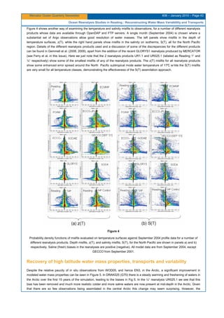 Mercator Ocean Quarterly Newsletter #36 – January 2010 – Page 43
Ocean Reanalysis Studies in Reading : Reconstructing Water Mass Variablility and Transports
Figure 4 shows another way of examining the temperature and salinity misfits to observations, for a number of different reanalysis
products whose data are available through OpenDAP and FTP servers. A single month (September 2004) is chosen where a
substantial set of Argo observations allow good resolution of water masses. The left panels show misfits in the depth of
temperature surfaces, z(T), while the right hand panels show misfits in the salinity on isotherms, S(T), all for the North Pacific
region. Details of the different reanalysis products used and a discussion of some of the discrepancies for the different products
can be found in Gemmell et al. (2008, 2009), apart from the addition of the recent GLORYS1 reanalysis produced by MERCATOR
(see Ferry et al. in this issue). Here we just note that the 2 reanalysis products UR1.1 and UR025.1 (labeled as Reading 1° and
¼° respectively) show some of the smallest misfits of any of the reanalysis products. The z(T) misfits for all reanalysis products
show some enhanced error spread around the North Pacific subtropical mode water temperature of 17°C w hile the S(T) misfits
are very small for all temperature classes, demonstrating the effectiveness of the S(T) assimilation approach.
Figure 4
Probability density functions of misfits evaluated on temperature surfaces against September 2004 profile data for a number of
different reanalysis products. Depth misfits, z(T), and salinity misfits, S(T), for the North Pacific are shown in panels a) and b)
respectively. Saline (fresh) biases in the reanalyses are positive (negative). All model data are from September 2004, except
GECCO from September 2001.
Recovery of high latitude water mass properties, transports and variability
Despite the relative paucity of in situ observations from WOD05, and hence EN3, in the Arctic, a significant improvement in
modeled water mass properties can be seen in Figure 5. In DRAK025 (G70) there is a steady warming and freshening of waters in
the Arctic over the first 15 years of the simulation, leading to the biases in Fig 5. In the ¼° reanalysis UR025.1 we see that this
bias has been removed and much more realistic colder and more saline waters are now present at mid-depth in the Arctic. Given
that there are so few observations being assimilated in the central Arctic this change may seem surprising. However, the
 