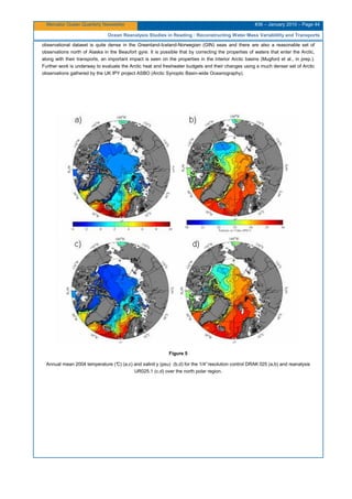 Mercator Ocean Quarterly Newsletter #36 – January 2010 – Page 44
Ocean Reanalysis Studies in Reading : Reconstructing Water Mass Variablility and Transports
observational dataset is quite dense in the Greenland-Iceland-Norwegian (GIN) seas and there are also a reasonable set of
observations north of Alaska in the Beaufort gyre. It is possible that by correcting the properties of waters that enter the Arctic,
along with their transports, an important impact is seen on the properties in the interior Arctic basins (Mugford et al., in prep.).
Further work is underway to evaluate the Arctic heat and freshwater budgets and their changes using a much denser set of Arctic
observations gathered by the UK IPY project ASBO (Arctic Synoptic Basin-wide Oceanography).
Figure 5
Annual mean 2004 temperature (°C) (a,c) and salinit y (psu) (b,d) for the 1/4°resolution control DRAK 025 (a,b) and reanalysis
UR025.1 (c,d) over the north polar region.
 