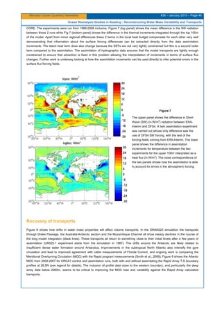Mercator Ocean Quarterly Newsletter #36 – January 2010 – Page 46
Ocean Reanalysis Studies in Reading : Reconstructing Water Mass Variablility and Transports
CORE. The experiments were run from 1989-2008 inclusive. Figure 7 (top panel) shows the mean difference in the SW radiation
between these 2 runs while Fig 7 (bottom panel) shows the difference in the thermal increments integrated through the top 100m
of the model. Apart from minor regional differences these 2 terms in the local heat budget compensate for each other very well
demonstrating that information about the surface forcing differences can be extracted directly from the data assimilation
increments. The latent heat term does also change because the SSTs are not very tightly constrained but this is a second order
term compared to the assimilation. The assimilation of hydrographic data ensures that the model transports are tightly enough
constrained to ensure that advection is fixed in this problem allowing the interpretation of increments in terms of surface flux
changes. Further work is underway looking at how the assimilation increments can be used directly to infer potential errors in the
surface flux forcing fields.
Figure 7
The upper panel shows the difference in Short
Wave (SW) (in W/m2
) radiation between ERA-
Interim and DFS4. A twin assimilation experiment
was carried out whose only difference was the
use of DFS4 SW forcing, with the rest of the
forcing fields coming from ERA-Interim. The lower
panel shows the difference in assimilation
increments for temperature between the two
experiments for the upper 100m interpreted as a
heat flux (in W/m2
). The close correspondence of
the two panels shows how the assimilation is able
to account for errors in the atmospheric forcing.
Recovery of transports
Figure 8 shows how drifts in water mass properties will affect volume transports. In the DRAK025 simulation the transports
through Drake Passage, the Australia-Antarctic section and the Mozambique Channel all show steady declines in the course of
the long model integration (black lines). These transports all return to something close to their initial levels after a few years of
assimilation (UR025.1 experiment starts from the simulation in 1987). The drifts around the Antarctic are likely related to
insufficient dense water formation around Antarctica. Improvements in the subtropical North Atlantic also intensify the gyre
circulation and lead to improved agreement with cable measurements of Florida Current, and ongoing work is comparing the
Meridional Overturning Circulation (MOC) with the Rapid program measurements (Smith et al., 2009). Figure 9 shows the Atlantic
MOC from 2004-2007 for ORCA1 control and assimilation runs, both with and without assimilating the Rapid Array T,S boundary
profiles at 26.5N (see legend for details). The inclusion of profile data close to the western boundary, and particularly the deep
array data below 2000m, seems to be critical to improving the MOC bias and variability against the Rapid Array calculated
transports.
 