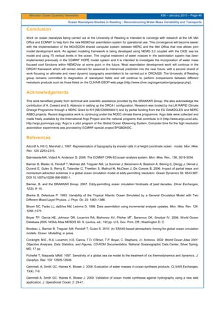 Mercator Ocean Quarterly Newsletter #36 – January 2010 – Page 48
Ocean Reanalysis Studies in Reading : Reconstructing Water Mass Variablility and Transports
Conclusion
Work on ocean reanalysis being carried out at the University of Reading is intended to converge with research at the UK Met
Office and ECMWF to help form the new NEMOVar assimilation system for operational use. This convergence will become easier
with the implementation of the MOnSOON shared computer system between NERC and the Met Office that now allows joint
model development work. An agreed modeling framework is being developed using NEMO 3.2 coupled with the CICE sea ice
model and using 75 vertical levels in the ocean. The original treatment of water masses in the assimilation system has been
implemented previously in the ECMWF HOPE model system and it is intended to investigate the incorporation of water mass
focused cost functions within NEMOVar at some point in the future. Most assimilation development work will continue in the
ORCA1 framework which will remain relevant for seasonal to interannual prediction into the near future, with a second strand of
work focusing on altimeter and mean dynamic topography assimilation to be carried out in ORCA025. The University of Reading
group remains committed to diagnostics of reanalyzed fields and will continue to perform comparisons between different
reanalysis products such as those listed on the CLIVAR-GSOP web page (http://www.clivar.org/organization/gsop/gsop.php).
Acknowledgements
This work benefited greatly from technical and scientific assistance provided by the DRAKKAR Group. We also acknowledge the
contribution of A. Coward and S. Alderson in setting up the ORCA1 configuration. Research was funded by the UK RAPID Climate
Change Programme through a NERC Grant to KH (NE/C509058/01) and by partial funding from the EU DAMOCLES and NERC
ASBO projects. Recent diagnostics work is continuing under the NCEO climate theme programme. Argo data were collected and
made freely available by the International Argo Project and the national programs that contribute to it (http://www.argo.ucsd.edu,
http://argo.jcommops.org). Argo is a pilot program of the Global Ocean Observing System. Computer time for the high resolution
assimilation experiments was provided by ECMWF special project SPGBDAOC.
References
Adcroft A, Hill C, Marshall J. 1997. Representation of topography by shaved cells in a height coordinate ocean model. Mon. Wea.
Rev. 125: 2293-2315.
Balmaseda MA, Vidard A, Anderson D. 2008. The ECMWF ORA-S3 ocean analysis system. Mon. Wea. Rev., 136, 3018-3034.
Barnier B, Madec G, Penduff T, Molines JM, Treguier AM, Le Sommer J, Beckmann A, Biastoch A, Böning C, Dengg J, Derval J,
Durand E, Gulev S, Remy E, Talandier C, Theetten S, Maltrud M, McClean J, De Cuevas B. 2006. Impact of partial steps and
momentum advection schemes in a global ocean circulation model at eddy-permitting resolution. Ocean Dynamics 56: 6543-567.
DOI 10.1007/s10236-006-0082-1.
Barnier, B. and the DRAKKAR Group. 2007. Eddy-permitting ocean circulation hindcasts of past decades. Clivar Exchanges,
12(3): 8–10.
Blanke B, Delecluse P. 1993. Variability of the Tropical Atlantic Ocean Simulated by a General Circulation Model with Two
Different Mixed-Layer Physics. J. Phys. Oc. 23: 1363–1388.
Bloom SC, Tacks LL, daSilva AM, Ledvina D. 1996. Data assimilation using incremental analysis updates. Mon. Wea. Rev. 124:
1256−1271.
Boyer TP, Garcia HE, Johnson DR, Locarnini RA, Mishonov AV, Pitcher MT, Baranova OK, Smolyar IV. 2006. World Ocean
Database 2005. NOAA Atlas NESDIS 60. S. Levitus, ed., 190 pp. U.S. Gov. Print. Off.: Washington D. C.
Brodeau L, Barnier B, Treguier AM, Penduff T, Gulev S. 2010. An ERA40 based atmospheric forcing for global ocean circulation
models. Ocean Modelling, in press.
Conkright, M.E., R.A. Locarnini, H.E. Garcia, T.D. O’Brian, T.P. Boyer, C. Stephens, J.I. Antonov, 2002: World Ocean Atlas 2001:
Objective Analyses, Data Statistics, and Figures, CD-ROM Documentation. National Oceanographic Data Center, Silver Spring,
MD, 17 pp.
Fichefet T, Maqueda MAM. 1997. Sensitivity of a global sea ice model to the treatment of ice thermodynamics and dynamics. J.
Geophys. Res. 102: 12609-12646.
Gemmell, A, Smith GC, Haines K, Blower J. 2008. Evaluation of water masses in ocean synthesis products. CLIVAR Exchanges,
13(4), 7-9.
Gemmell A, Smith GC, Haines K, Blower J. 2009. Validation of ocean model syntheses against hydrography using a new web
application. J. Operational Ocean. 2: 29-41.
 