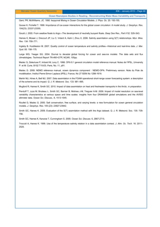 Mercator Ocean Quarterly Newsletter #36 – January 2010 – Page 49
Ocean Reanalysis Studies in Reading : Reconstructing Water Mass Variablility and Transports
Gent, PR, McWilliams, JC. 1990. Isopycnal Mixing in Ocean Circulation Models. J. Phys. Oc. 20: 150-155.
Goose H, Fichefet T. 1999. Importance of ice-ocean interactions for the global ocean circulation: A model study. J. Geophys. Res.
104(23): 23337-23355.
Gould J. 2005. From swallow floats to Argo—The development of neutrally buoyant floats. Deep Sea Res., Part II 52: 529–543.
Haines K, Blower J, Drecourt JP, Liu C, Vidard A, Astin I, Zhou X. 2006. Salinity assimilation using S(T) relationships. Mon. Wea.
Rev. 134: 759–771.
Ingleby B, Huddleston M. 2007. Quality control of ocean temperature and salinity profiles—Historical and real-time data. J. Mar.
Syst. 65: 158–175.
Large WG, Yeager SG. 2004. Diurnal to decadal global forcing for ocean and sea-ice models: The data sets and flux
climatologies. Technical Report TN-460+STR, NCAR, 105pp.
Madec G, Delecluse P, Imbard M, Levy C. 1998. OPA 8.1 general circulation model reference manual. Notes de l’IPSL, University
P. et M. Curie, B102 T15-E5, Paris, No. 11, p91.
Madec G. 2008: NEMO reference manual, ocean dynamics component : NEMO-OPA. Preliminary version. Note du Pole de
modélisation, Institut Pierre-Simon Laplace (IPSL), France, No 27 ISSN No 1288-1619.
Martin MJ, Hines A, Bell MJ. 2007. Data assimilation in the FOAM operational short-range ocean forecasting system: a description
of the scheme and its impact. Q. J. R. Meteorol. Soc. 133: 981–995.
Mugford R, Haines K, Smith GC. 2010. Impact of data assimilation on heat and freshwater transports in the Arctic. in preparation.
Penduff T, Juza M, Brodeau L, Smith GC, Barnier B, Molines J-M, Treguier A-M. 2009. Impact of model resolution on sea-level
variability characteristics at various space and time scales: insights from four DRAKKAR global simulations and the AVISO
altimeter data. Ocean Sci. Discuss., 6, 1513-1545.
Roullet G, Madec G. 2000. Salt conservation, free surface, and varying levels: a new formulation for ocean general circulation
models. J. Geophys. Res. 105 (23): 23927-23942.
Smith GC, Haines K. 2009. Evaluation of the S(T) assimilation method with the Argo dataset. Q. J. R. Meteorol. Soc. 135: 739-
756.
Smith GC, Haines K, Kanzow T, Cunningham S. 2009. Ocean Sci. Discuss. 6, 2667-2715.
Troccoli A, Haines K. 1999. Use of the temperature–salinity relation in a data assimilation context. J. Atm. Oc. Tech. 16: 2011–
2025.
 