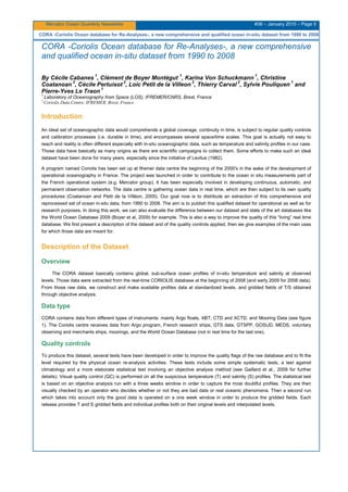 Mercator Ocean Quarterly Newsletter #36 – January 2010 – Page 5
CORA -Coriolis Ocean database for Re-Analyses-, a new comprehensive and qualified ocean in-situ dataset from 1990 to 2008
CORA -Coriolis Ocean database for Re-Analyses-, a new comprehensive
and qualified ocean in-situ dataset from 1990 to 2008
By Cécile Cabanes
1
, Clément de Boyer Montégut
1
, Karina Von Schuckmann
1
, Christine
Coatanoan
2
, Cécile Pertuisot
2
, Loic Petit de la Villeon
2
, Thierry Carval
2
, Sylvie Pouliquen
1
and
Pierre-Yves Le Traon
1
1
Laboratory of Oceanography from Space (LOS), IFREMER/CNRS, Brest, France
2
Coriolis Data Centre, IFREMER, Brest, France
Introduction
An ideal set of oceanographic data would comprehends a global coverage, continuity in time, is subject to regular quality controls
and calibration processes (i.e. durable in time), and encompasses several space/time scales. This goal is actually not easy to
reach and reality is often different especially with in-situ oceanographic data, such as temperature and salinity profiles in our case.
Those data have basically as many origins as there are scientific campaigns to collect them. Some efforts to make such an ideal
dataset have been done for many years, especially since the initiative of Levitus (1982).
A program named Coriolis has been set up at Ifremer data centre the beginning of the 2000's in the wake of the development of
operational oceanography in France. The project was launched in order to contribute to the ocean in situ measurements part of
the French operational system (e.g. Mercator group). It has been especially involved in developing continuous, automatic, and
permanent observation networks. The data centre is gathering ocean data in real time, which are then subject to its own quality
procedures (Coatanoan and Petit de la Villéon, 2005). Our goal now is to distribute an extraction of this comprehensive and
reprocessed set of ocean in-situ data, from 1990 to 2008. The aim is to publish this qualified dataset for operational as well as for
research purposes. In doing this work, we can also evaluate the difference between our dataset and state of the art databases like
the World Ocean Database 2009 (Boyer et al, 2009) for example. This is also a way to improve the quality of this “living” real time
database. We first present a description of the dataset and of the quality controls applied, then we give examples of the main uses
for which those data are meant for.
Description of the Dataset
Overview
The CORA dataset basically contains global, sub-surface ocean profiles of in-situ temperature and salinity at observed
levels. Those data were extracted from the real-time CORIOLIS database at the beginning of 2008 (and early 2009 for 2008 data).
From those raw data, we construct and make available profiles data at standardized levels, and gridded fields of T/S obtained
through objective analysis.
Data type
CORA contains data from different types of instruments: mainly Argo floats, XBT, CTD and XCTD, and Mooring Data (see figure
1). The Coriolis centre receives data from Argo program, French research ships, GTS data, GTSPP, GOSUD, MEDS, voluntary
observing and merchants ships, moorings, and the World Ocean Database (not in real time for the last one).
Quality controls
To produce this dataset, several tests have been developed in order to improve the quality flags of the raw database and to fit the
level required by the physical ocean re-analysis activities. These tests include some simple systematic tests, a test against
climatology and a more elaborate statistical test involving an objective analysis method (see Gaillard et al., 2009 for further
details). Visual quality control (QC) is performed on all the suspicious temperature (T) and salinity (S) profiles. The statistical test
is based on an objective analysis run with a three weeks window in order to capture the most doubtful profiles. They are then
visually checked by an operator who decides whether or not they are bad data or real oceanic phenomena. Then a second run
which takes into account only the good data is operated on a one week window in order to produce the gridded fields. Each
release provides T and S gridded fields and individual profiles both on their original levels and interpolated levels.
 