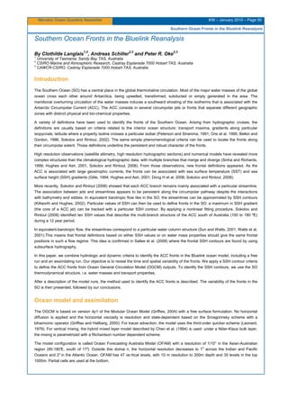 Mercator Ocean Quarterly Newsletter #36 – January 2010 – Page 50
Southern Ocean Fronts in the Bluelink Reanalysis
Southern Ocean Fronts in the Bluelink Reanalysis
By Clothilde Langlais
1,2
, Andreas Schiller
2,3
and Peter R. Oke
2,3
1
University of Tasmania, Sandy Bay TAS, Australia
2
CSIRO Marine and Atmospheric Research, Castray Esplanade 7000 Hobart TAS, Australia
3
CAWCR-CSIRO, Castray Esplanade 7000 Hobart TAS, Australia
Introduction
The Southern Ocean (SO) has a central place in the global thermohaline circulation. Most of the major water masses of the global
ocean cross each other around Antarctica, being upwelled, transformed, subducted or simply generated in the area. The
meridional overturning circulation of the water masses induces a southward shoaling of the isotherms that is associated with the
Antarctic Circumpolar Current (ACC). The ACC consists in several circumpolar jets or fronts that separate different geographic
zones with distinct physical and bio-chemical properties.
A variety of definitions have been used to identify the fronts of the Southern Ocean. Arising from hydrographic cruises, the
definitions are usually based on criteria related to the interior ocean structure: transport maxima, gradients along particular
isopycnals, latitude where a property isoline crosses a particular isobar (Peterson and Stramma, 1991; Orsi et al. 1995; Belkin and
Gordon, 1996; Sokolov and Rintoul, 2002). The same simple phenomenological criteria can be used to locate the fronts along
their circumpolar extent. Those definitions underline the persistent and robust character of the fronts.
High resolution observations (satellite altimetry, high resolution hydrographic sections) and numerical models have revealed more
complex structures than the climatological hydrographic data, with multiple branches that merge and diverge (Sinha and Richards,
1999; Hughes and Ash, 2001, Sokolov and Rintoul, 2008). From those observations, new frontal definitions appeared. As the
ACC is associated with large geostrophic currents, the fronts can be associated with sea surface temperature (SST) and sea
surface height (SSH) gradients (Gille, 1994; Hughes and Ash, 2001; Dong H et al. 2006; Sokolov and Rintoul, 2008).
More recently, Sokolov and Rintoul (2008) showed that each ACC branch remains mainly associated with a particular streamline.
The association between jets and streamlines appears to be persistent along the circumpolar pathway despite the interactions
with bathymetry and eddies. In equivalent barotropic flow like in the SO, the streamlines can be approximated by SSH contours
(Killworth and Hughes, 2002). Particular values of SSH can then be used to define fronts in the SO: a maximum in SSH gradient
(the core of a ACC jet) can be tracked with a particular SSH contour. By applying a nonlinear fitting procedure, Sokolov and
Rintoul (2008) identified ten SSH values that describe the multi-branch structure of the ACC south of Australia (100 to 180 ºE)
during a 12 year period.
In equivalent-barotropic flow, the streamlines correspond to a particular water column structure (Sun and Watts, 2001; Watts et al.
2001).This means that frontal definitions based on either SSH values or on water mass properties should give the same frontal
positions in such a flow regime. This idea is confirmed in Sallee et al. (2008) where the frontal SSH contours are found by using
subsurface hydrography.
In this paper, we combine hydrologic and dynamic criteria to identify the ACC fronts in the Bluelink ocean model, including a free
run and an assimilating run. Our objective is to reveal the time and spatial variability of the fronts. We apply a SSH contour criteria
to define the ACC fronts from Ocean General Circulation Model (OGCM) outputs. To identify the SSH contours, we use the SO
thermodynamical structure, i.e. water masses and transport properties.
After a description of the model runs, the method used to identify the ACC fronts is described. The variability of the fronts in the
SO is then presented, followed by our conclusions.
Ocean model and assimilation
The OGCM is based on version 4p1 of the Modular Ocean Model (Griffies, 2004) with a free surface formulation. No horizontal
diffusion is applied and the horizontal viscosity is resolution and state-dependent based on the Smagorinsky scheme with a
biharmonic operator (Griffies and Hallberg, 2000). For tracer advection, the model uses the third-order quicker scheme (Leonard,
1979). For vertical mixing, the hybrid mixed layer model described by Chen et al. (1994) is used: under a Niiler-Klaus bulk layer,
the mixing is parametrized with a Richardson number dependent scheme.
The model configuration is called Ocean Forecasting Australia Model (OFAM) with a resolution of 1/10° in the Asian-Australian
region (90-180°E, south of 17°). Outside this domai n, the horizontal resolution decreases to 1o
across the Indian and Pacific
Oceans and 2°in the Atlantic Ocean. OFAM has 47 ve rtical levels, with 10 m resolution to 200m depth and 35 levels in the top
1000m. Partial cells are used at the bottom.
 