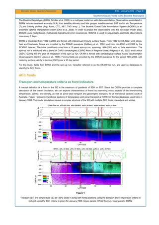 Mercator Ocean Quarterly Newsletter #36 – January 2010 – Page 51
Southern Ocean Fronts in the Bluelink Reanalysis
The Bluelink ReANalysis (BRAN; Schiller et al. 2008) is a multiyear model run with data assimilation. Observations assimilated in
BRAN includes sea-level anomaly (SLA) from satelllite altimetry and tide gauges, satellite-derived SST and in situ Temperature
(T) and Salinity profiles (Argo floats, CTD, XBT, TAO array...). The Bluelink Ocean Data Assimilation System (BODAS) is an
ensemble optimal interpolation system (Oke et al. 2008). In order to project the observations onto the full ocean model state,
BODAS uses model-based, multivariate background error covariances. BODAS is used to sequentially assimilate observations
once every 7 days.
BRAN is integrated from 1992 to 2006 and forced with interannual 6-hourly surface fluxes. From 1992 to mid-2002, wind stress,
heat and freshwater fluxes are provided by the ERA40 reanalysis (Kallberg et al., 2004) and from mid-2002 until 2006 by the
ECMWF forecast. The initial conditions come from a 13 years spin-up run, spanning 1994-2002, with no data assimilation. The
spin-up run is initialized with a blend of CARS climatologies (CSIRO Atlas of Regional Seas; Ridgway et al., 2002) and Levitus
(2001). During the first year of integration of the spin-up run, OFAM is forced with climatological surface fluxes (Southampton
Oceanographic Centre, Josey et al., 1998). Forcing fields are provided by the ERA40 reanalysis for the period 1994-2006, with
restoring surface salinity to Levitus (2001) over a 30 day period.
For this study, fields from BRAN and the spin-up run, hereafter referred to as the OFAM free run, are used as databases to
identify the ACC fronts.
ACC fronts
Transport and temperature criteria as front indicators
A natural definition of a front in the SO is the maximum of gradients of SSH or SST. Since the OGCM provides a complete
description of the ocean circulation, we can explore characteristics of fronts by examining many aspects of the time-evolving
temperature, salinity, and density, as well as zonal total transport and geostrophic transport, for all meridional sections south of
Australia. Figure 1 presents meridional sections of temperature and zonal transport at 135ºE for the two databases used here in
January 1998. The model simulations reveal a complex structure of the SO with multiple ACC fronts, meanders and eddies.
Figure 1
Transport (Sv) and temperature (°C) at 135ºE sectio n along with fronts positions using the transport and Temperature criteria in
red and using the SSH criteria in green for January 1998. Upper panels: OFAM free run, lower panels: BRAN.
 