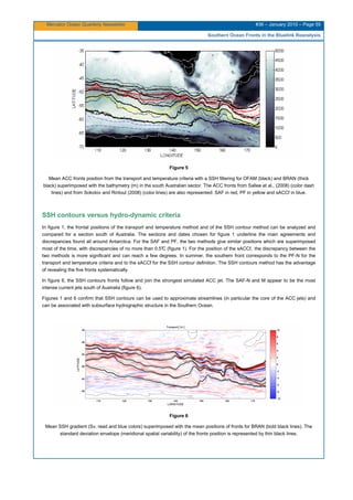 Mercator Ocean Quarterly Newsletter #36 – January 2010 – Page 55
Southern Ocean Fronts in the Bluelink Reanalysis
Figure 5
Mean ACC fronts position from the transport and temperature criteria with a SSH filtering for OFAM (black) and BRAN (thick
black) superimposed with the bathymetry (m) in the south Australian sector. The ACC fronts from Sallee et al., (2008) (color dash
lines) and from Sokolov and Rintoul (2008) (color lines) are also represented: SAF in red, PF in yellow and sACCf in blue.
SSH contours versus hydro-dynamic criteria
In figure 1, the frontal positions of the transport and temperature method and of the SSH contour method can be analyzed and
compared for a section south of Australia. The sections and dates chosen for figure 1 underline the main agreements and
discrepancies found all around Antarctica. For the SAF and PF, the two methods give similar positions which are superimposed
most of the time, with discrepancies of no more than 0.5°C (figure 1). For the position of the sACCf, the discrepancy between the
two methods is more significant and can reach a few degrees. In summer, the southern front corresponds to the PF-N for the
transport and temperature criteria and to the sACCf for the SSH contour definition. The SSH contours method has the advantage
of revealing the five fronts systematically.
In figure 6, the SSH contours fronts follow and join the strongest simulated ACC jet. The SAF-N and M appear to be the most
intense current jets south of Australia (figure 6).
Figures 1 and 6 confirm that SSH contours can be used to approximate streamlines (in particular the core of the ACC jets) and
can be associated with subsurface hydrographic structure in the Southern Ocean.
Figure 6
Mean SSH gradient (Sv, read and blue colors) superimposed with the mean positions of fronts for BRAN (bold black lines). The
standard deviation envelope (meridional spatial variability) of the fronts position is represented by thin black lines.
 