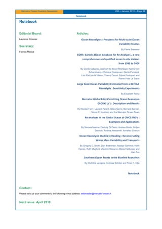 Mercator Ocean Quarterly Newsletter #36 – January 2010 – Page 58
Notebook
Notebook
Editorial Board:
Laurence Crosnier
Secretary:
Fabrice Messal
Articles:
Ocean Reanalyses : Prospects for Multi-scale Ocean
Variability Studies
By Pierre Brasseur
CORA -Coriolis Ocean database for Re-Analyses-, a new
comprehensive and qualified ocean in-situ dataset
from 1990 to 2008
By Cécile Cabanes, Clément de Boyer Montégut, Karina Von
Schuckmann, Christine Coatanoan, Cécile Pertuisot,
Loïc Petit de la Villeon, Thierry Carval, Sylvie Pouliquen and
Pierre-Yves Le Traon
Large Scale Ocean Variability Estimated from a 3D-VAR
Reanalysis : Sensitivity Experiments
By Elisabeth Remy
Mercator Global Eddy Permitting Ocean Reanalysis
GLORYS1V1 : Description and Results
By Nicolas Ferry, Laurent Parent, Gilles Garric, Bernard Barnier,
Nicols C. Jourdain and the Mercator Ocean Team
Re-analyses in the Global Ocean at CMCC-INGV :
Examples and Applications
By Simona Masina, Pierluigi Di Pietro, Andrea Storto, Srdjan
Dobricic, Andrea Alessandri, Annalisa Cherchi
Ocean Reanalysis Studies in Reading : Reconstructing
Water Mass Variability and Transports
By Gregory C. Smith, Dan Bretherton, Alastair Gemmel, Keith
Haines, Ruth Mugford, Vladimir Stepanov Maria Valdivieso and
Hao Zuo
Southern Ocean Fronts in the Bluelink Reanalysis
By Clothilde Langlais, Andreas Schiller and Peter R. Oke
Notebook
Contact :
Please send us your comments to the following e-mail address: webmaster@mercator-ocean.frUH
Next issue: April 2010
 
