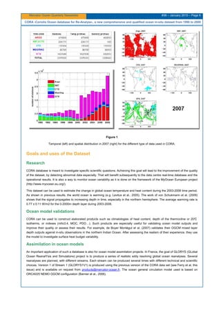 Mercator Ocean Quarterly Newsletter #36 – January 2010 – Page 6
CORA -Coriolis Ocean database for Re-Analyse-, a new comprehensive and qualified ocean in-situ dataset from 1990 to 2008
Figure 1
Temporal (left) and spatial distribution in 2007 (right) for the different type of data used in CORA.
Goals and uses of the Dataset
Research
CORA database is meant to investigate specific scientific questions. Achieving this goal will lead to the improvement of the quality
of the dataset, by detecting abnormal data especially. That will benefit subsequently to the data centre real-time database and the
operational results. It is also a way to monitor ocean variability as it is done on the framework of the MyOcean European project
(http://www.myocean.eu.org/).
This dataset can be used to estimate the change in global ocean temperature and heat content during the 2003-2008 time period.
As shown in previous results, the world ocean is warming (e.g. Levitus et al., 2005). The work of von Schukmann et al. (2009)
shows that the signal propagates to increasing depth in time, especially in the northern hemisphere. The average warming rate is
0.77 ± 0.11 W/m2 for the 0-2000m depth layer during 2003-2008.
Ocean model validations
CORA can be used to construct elaborated products such as climatologies of heat content, depth of the thermocline or 20°C
isotherms, or indexes (niño3.4, MOC, PDO…). Such products are especially useful for validating ocean model outputs and
improve their quality or assess their results. For example, de Boyer Montégut et al. (2007) validates their OGCM mixed layer
depth outputs against in-situ observations in the northern Indian Ocean. After assessing the realism of their experience, they use
the model to investigate surface heat budget variability.
Assimilation in ocean models
An important application of such a database is also for ocean model assimilation projects. In France, the goal of GLORYS (GLobal
Ocean ReanalYsis and Simulations) project is to produce a series of realistic eddy resolving global ocean reanalyses. Several
reanalyses are planned, with different streams. Each stream can be produced several times with different technical and scientific
choices. Version 1 of Stream 1 (GLORYS1V1) is produced using the previous version of the CORA data set (see Ferry et al, this
issue) and is available on request from products@mercator-ocean.fr. The ocean general circulation model used is based on
ORCA025 NEMO OGCM configuration (Barnier et al., 2006).
 