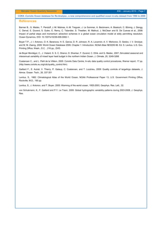 Mercator Ocean Quarterly Newsletter #36 – January 2010 – Page 7
CORA -Coriolis Ocean database for Re-Analyse-, a new comprehensive and qualified ocean in-situ dataset from 1990 to 2008
Références
Barnier B., G. Madec, T. Penduff, J.-M. Molines, A.-M. Treguier, J. Le Sommer, A. Beckmann, A. Biastoch, C. Böning, J. Dengg,
C. Derval, E. Durand, S. Gulev, E. Remy, C. Talandier, S. Theetten, M. Maltrud, J. McClean and B. De Cuevas et al., 2006:
Impact of partial steps and momentum advection schemes in a global ocean circulation model at eddy permitting resolution.
Ocean Dynamics, DOI: 10.1007/s10236-006-0082-1.
Boyer T.P., J. I. Antonov, O. K. Baranova, H. E. Garcia, D. R. Johnson, R. A. Locarnini, A. V. Mishonov, D. Seidov, I. V. Smolyar,
and M. M. Zweng, 2009: World Ocean Database 2009, Chapter 1: Introduction, NOAA Atlas NESDIS 66, Ed. S. Levitus, U.S. Gov.
Printing Office, Wash., D.C. , 216 pp., DVD.
de Boyer Montégut, C., J. Vialard, S. S. C. Shenoi, D. Shankar, F. Durand, C. Ethé, and G. Madec, 2007,:Simulated seasonal and
interannual variability of mixed layer heat budget in the northern Indian Ocean, J. Climate, 20, 3249-3268
Coatanoan C., and L. Petit de la Villéon, 2005: Coriolis Data Centre, In-situ data quality control procedures, Ifremer report, 17 pp.
(http://www.coriolis.eu.org/cdc/quality_control.htm)
Gaillard F., E. Autret, V. Thierry, P. Galaup, C. Coatanoan, and T. Loubrieu, 2009: Quality controls of largeArgo datasets, J.
Atmos. Ocean. Tech., 26, 337-351
Levitus, S., 1982: Climatological Atlas of the World Ocean, NOAA Professional Paper 13, U.S. Government Printing Office,
Rockville, M.D., 190 pp.
Levitus, S., J. Antonov, and T. Boyer, 2005: Warming of the world ocean, 1955-2003, Geophys. Res. Lett., 32.
von Schukmann, K., F. Gaillard and P.Y. Le Traon, 2009: Global hydrographic variability patterns during 2003-2008, J. Geophys.
Res.
 