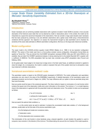 Mercator Ocean Quarterly Newsletter #36 – January 2010 – Page 8
Large scale ocean variability estimated from a 3D-Var Reanalysis at Mercator: sensitivity experiments
Large Scale Ocean Variability Estimated from a 3D-Var Reanalysis at
Mercator: Sensitivity Experiments
By Elisabeth Remy
1,2
1
CERFACS, Toulouse, France
2
MERCATOR-OCEAN, Toulouse, France
Introduction
Ocean reanalysis aims at combining available observations with a general circulation model (GCM) to provide a more accurate
description of the historical ocean state than can be obtained by model or observations alone. In this context, the model can be
interpreted as a space-time dynamical interpolator of the observations. Here we consider a large scale decadal ocean reanalysis
that has been produced by combining in situ and altimeter observations with a global ocean GCM using a three-dimensional
variational (3D-Var) approach. Our objective is to assess the improvement brought by data assimilation and to illustrate the
sensitivity of the ocean state estimates to different assimilation configurations. We focus on the large scale interannual variability.
Model configuration
The ocean model is the LOCEAN primitive equation model OPA8.2 (Madec et al., 1998) in its low resolution configuration
ORCA2°. The version of the model used here is a fre e-surface constant volume configuration. Atmospheric forcing fields are
applied as “forced flux”. They are derived from the ECMWF atmospheric reanalysis ERA40. After year 2001 when ERA40 is not
available, they are taken from ECMWF operational analyses. A strong restoring term to the weekly Reynolds SST is applied, with
a coefficient of 200W/m2. The ERA precipitation field has been bias corrected using GPCP precipitation data (Troccoli and
Källberg, 2004).
As the global water mass budget is not closed due to large errors in the fresh water fluxes, an additional constraint is applied to
close the budget. As a consequence, the model is unable to represent that part of the eustatic trend due to atmospheric mass
input observed in altimeter observations.
Variational assimilation method / code
The assimilation system is based on the OPAVAR system developed at CERFACS. The model configuration and assimilation
parameters are very close to the setup of the ENSEMBLE experiments. A detailed description of the assimilation system and
reanalysis procedure can be found in Daget et al. (2009). The major difference with our system is that we assimilate along track
Sea Level Anomalies.
Here we quickly recall the basis of the variational approach. The 4dvar method is based on minimization of a cost function which
contains the square root of the observation misfits and a priori information on the solution. The minimum, x*, is a model trajectory
close to the observations in agreement with the prescribed model and observation errors. The problem to solve can be expressed
as follows:
x* as J(x*)=min(J(x)), (eq. 1)
x verifying the model equation : xi+1=M(xi)
where : J(x) = ½ [x0-x0
b
] T
B-1
[x0-xb0
b
] + ½ Σ[H(xi) – yo
]T
R-1
[H(xi) – yo
] (eq. 2)
Here we search the optimal initial conditions, x0.
- x0 is the control vector we want to estimate: it contains the uncorrelated model state variable, x0
b
is the background
estimate, usually taken as the final state of the previous assimilation cycle,
- B is the background model error covariance matrix,
- yo
observation vector,
- R is the observation error covariance matrix
This minimization of the cost function is done iteratively using a descent algorithm: at each iteration the gradient is used to
compute a new correction in the direction of the minimum. This allows taking into account the non linearity of the model equations.
 