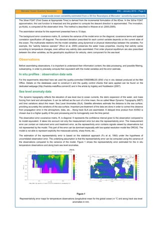 Mercator Ocean Quarterly Newsletter #36 – January 2010 – Page 9
Large scale ocean variability estimated from a 3D-Var Reanalysis at Mercator: sensitivity experiments
The 3dvar FGAT (First Guess at Appropriate Time) is derived from the incremental formulation of the 4Dvar. In the 3dVar FGAT
approximation, the cost function is linearized and the gradient to compute the descent direction is approximated. The innovation,
yo-H(xib), is computed at the observation time. The method is described in Weaver et al. (2003,2005).
The assimilation window for the experiment presented here is 10 days.
The background error covariance matrix, B, contains the variance of the model error on the diagonal, covariance terms and spatial
correlation specification off diagonal. The standard deviation prescribed for each control variable depends on the current state of
the ocean. The multivariate relations link the model variables using dynamical or physical relationships between the variables. For
example, the “salinity balance operator” (Ricci et al, 2005) preserves the water mass properties, insuring that salinity varies
according to temperature changes, even without any salinity data assimilated. First order physical equilibrium are also prescribed
between the other variables, as the geostrophic equilibrium for velocity, steric component for the sea level.
Observations
Before assimilating observations, it is important to understand their information content, the data processing, and possible filtering,
subsampling, in order to precisely compute their equivalent with the model variables and the error estimate.
In situ profiles : observation data sets
For the experiments described here we used the quality-controlled ENSEMBLES (EN3 v1a) in situ dataset produced at the Met
Office. Details on the databases used to construct it and the quality control checks that were applied can be found on the
dedicated webpage (http://hadobs.metoffice.com/en3/) and in the article by Ingleby and Huddleston (2007).
Sea level anomaly data
The dynamic topography reflects the elevation of sea level due to ocean currents, the steric expansion of the water, and mass
forcing from land and atmosphere. It can be defined as the sum of a time mean, the so called Mean Dynamic Topography (MDT)
and time variations about this mean: Sea Level Anomalies (SLA). Satellite altimeters estimate the distance to the sea surface,
providing accurately the variations of the sea surface. Important pre-treatment of the data are done in order to correct this distance
from propagation error in the atmosphere, tides, etc... Along track SLA are assimilated. A delayed time product from AVISO is
chosen due to a higher quality of the post processing and its homogeneity over the time period.
The observation error covariance matrix, R, is diagonal. It represents the confidence interval given to the observation compared to
its model equivalent. It takes into account not only the measurement error but also the representativity error. The measurement
error can contain an instrument error and treatment error, as the representivity error contains signals viewed by observations but
not represented by the model. This part of the error can be dominant especially with low spatial resolution model like ORCA2. The
model is not able to represent explicitly the mesoscale activity, sharp fronts, etc…
The estimation of the representativity error is based on the statistical approach (Fu et al, 1993) under the hypothesis of
uncorrelated observation error. The underlying assumption is that the representativity error can be computed using the variance of
the observations compared to the variance of the model. Figure 1 shows the representativity error estimated for the in situ
temperature observations and along track sea level anomalies.
Figure 1
Representativity error maps for temperature observations (longitudinal mean for the global ocean) in °C and along track sea level
anomalies in mm.
 