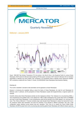 Mercator Ocean Quarterly Newsletter #36 – January 2010 – Page 1
GIP Mercator Ocean
Quarterly Newsletter
Editorial – January 2010
Figure: 1992-2007 Sea Surface Temperature (ºC) time series in the Nino3.4 Box in the Equatorial Pacific for various Ocean
Reanalyses. MCT2 stands for Mercator Kalman filtering (PSY2G) system reanalysis. MCT3 stands for Mercator 3D-Var reanalysis
(assimilation of altimetry and insitu profiles). SST comparison in all reanalyses shows a relatively robust interannual variability.
SST uncertainty is stable with time. Credits: A. Fischer, CLIVAR/GODAE Ocean Reanalyses Intercomparison Meeting.
Greetings all,
This month’s newsletter is devoted to data assimilation and its application to Ocean Reanalyses.
Brasseur is introducing this newsletter telling us about the history of Ocean Reanalyses, the need for such Reanalyses for
MyOcean users in particular, and the perspective of Ocean Reanalyses coupled with biogeochemistry or regional systems for
example.
Scientific articles about Ocean Reanalyses activities are then displayed as follows: First, Cabanes et al. are presenting CORA, a
new comprehensive and qualified ocean in-situ dataset from 1990 to 2008, developped at the Coriolis Data Centre at IFREMER
and used to build Ocean Reanalyses. A more comprehensive article will be devoted to the CORA dataset in our next April 2010
issue. Then, Remy at Mercator in Toulouse considers large scale decadal Ocean Reanalysis to assess the improvement due to
the variational method data assimilation and show the sensitivity of the estimate to different parameters. She uses a light
configuration system allowing running several long term reanalysis. Third, Ferry et al. present the French Global Ocean
Reanalysis (GLORYS) project which aims at producing eddy resolving global Ocean Reanalyses with different streams spanning
 