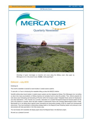 Mercator Ocean Quarterly Newsletter #38 – July 2010 – Page 1
GIP Mercator Ocean
Quarterly Newsletter
Strandings of green macroalgae on beaches and coves along the Brittany coast. (See paper by
Ménesguen et al. in the present issue). Credits: media.paperblog.fr
Editorial – July 2010
Greetings all,
This month’s newsletter is devoted to recent studies in coastal oceanic systems.
To start with, Le Traon is introducing this newsletter telling us about the SNOCO initiative.
Scientific articles about recent studies in coastal oceanic systems are then displayed as follows: First, Ménesguen et al. are telling
us about Ulva mass accumulations on Brittany beaches and remedies found to solve this problem. Then, Ardhuin presents his
work about wave hindcasting and forecasting at Previmer within the European project “Integrated Ocean waves for Geophysical
and other Applications”. Third, Faucher et al. provide a description of a coupled Atmosphere-Ocean-Ice forecast system for the
Gulf of St Lawrence in Canada, which has been installed in experimental mode at the Canadian Meteorological Centre. Finally,
Marchesiello et al. are talking about regional ocean forecasting and downscaling strategy at IRD for coastal and submesoscale
phenomena. They have developed a downscaling strategy based on the Regional Ocean Modeling System and produced a new
demonstrator with data assimilation in the Chile oceanic area.
The next October 2010 newsletter will display papers about the Marginal Seas in the MyOcean project.
We wish you a pleasant summer!
 
