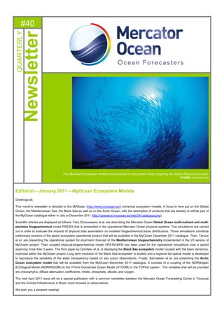 #40
QUARTERLY-
Newsletter
The MyOcean Ecosystem Models are presented in the present issue, targeting the Marine Ressources users.
Credits: myocean.eu
Editorial – January 2011 – MyOcean Ecosystem Models
Greetings all,
This month’s newsletter is devoted to the MyOcean (http://www.myocean.eu/) numerical ecosystem models. A focus is here put on the Global
Ocean, the Mediterranean Sea, the Black Sea as well as on the Arctic Ocean, with the description of products that are already or will be part of
the MyOcean catalogue either in July or December 2011 (http://operation.myocean.eu/web/24-catalogue.php).
Scientific articles are displayed as follows: First, Elmoussaoui et al. are describing the Mercator Ocean Global Ocean multi-nutrient and multi-
plankton biogeochemical model PISCES that is embedded in the operational Mercator Ocean physical systems. Two simulations are carried
out in order to evaluate the impacts of physical data assimilation on modeled biogeochemical tracer distributions. Those simulations constitute
preliminary versions of the global ecosystem operational product that will be available in the MyOcean December 2011 catalogue. Then, Teruzzi
et al. are presenting the operational system for short-term forecast of the Mediterranean biogeochemistry implemented in the V0 version of
MyOcean project. Their coupled physical-biogeochemical model OPATM-BFM has been used for the operational simulations over a period
spanning more than 3 years. The third paper by Dorofeev et al. is displaying the Black Sea ecosystem model coupled with the basin dynamics,
improved within the MyOcean project. Long term evolution of the Black Sea ecosystem is studied and a regional bio-optical model is developed
to reproduce the variability of the water transparency based on sea colour observations. Finally, Samuelsen et al. are presenting the Arctic
Ocean ecosystem model that will be available from the MyOcean December 2011 catalogue. It consists of a coupling of the NORWegian
ECOlogical Model (NORWECOM) to the HYbrid Coordinate Ocean Model (HYCOM) in the TOPAZ system. The variables that will be provided
are chlorophyll-a, diffuse attenuation coefficients, nitrate, phosphate, silicate, and oxygen.
The next April 2011 issue will be a special publication with a common newsletter between the Mercator Ocean Forecasting Center in Toulouse
and the Coriolis Infrastructure in Brest, more focused on observations.
We wish you a pleasant reading!
 
