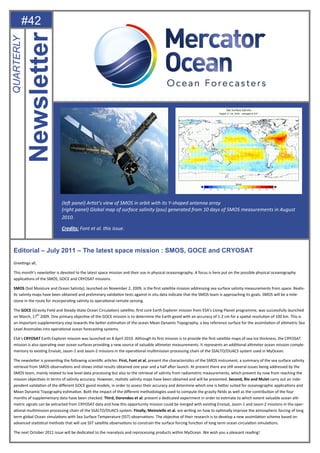 #42
Editorial – July 2011 – The latest space mission : SMOS, GOCE and CRYOSAT
GreeƟngs all,
This month’s newsleƩer is devoted to the latest space mission and their use in physical oceasnography. A focus is here put on the possible physical oceanography
applicaƟons of the SMOS, GOCE and CRYOSAT missions.
SMOS (Soil Moisture and Ocean Salinity), launched on November 2, 2009, is the ﬁrst satellite mission addressing sea surface salinity measurements from space. Realis-
Ɵc salinity maps have been obtained and preliminary validaƟon tests against in situ data indicate that the SMOS team is approaching its goals. SMOS will be a mile-
stone in the route for incorporaƟng salinity to operaƟonal remote sensing.
The GOCE (Gravity Field and Steady-State Ocean CirculaƟon) satellite, ﬁrst core Earth Explorer mission from ESA’s Living Planet programme, was successfully launched
on March, 17th
2009. One primary objecƟve of the GOCE mission is to determine the Earth geoid with an accuracy of 1-2 cm for a spaƟal resoluƟon of 100 km. This is
an important supplementary step towards the beƩer esƟmaƟon of the ocean Mean Dynamic Topography, a key reference surface for the assimilaƟon of alƟmetric Sea
Level Anomalies into operaƟonal ocean forecasƟng systems.
ESA's CRYOSAT Earth Explorer mission was launched on 8 April 2010. Although its ﬁrst mission is to provide the ﬁrst satellite maps of sea-ice thickness, the CRYOSAT
mission is also operaƟng over ocean surfaces providing a new source of valuable alƟmeter measurements. It represents an addiƟonal alƟmeter ocean mission comple-
mentary to exisƟng Envisat, Jason-1 and Jason-2 missions in the operaƟonal mulƟmission processing chain of the SSALTO/DUACS system used in MyOcean.
The newsleƩer is presenƟng the following scienƟﬁc arƟcles: First, Font et al. present the characterisƟcs of the SMOS instrument, a summary of the sea surface salinity
retrieval from SMOS observaƟons and shows iniƟal results obtained one year and a half aŌer launch. At present there are sƟll several issues being addressed by the
SMOS team, mainly related to low level data processing but also to the retrieval of salinity from radiometric measurements, which prevent by now from reaching the
mission objecƟves in terms of salinity accuracy. However, realisƟc salinity maps have been obtained and will be presented. Second, Rio and Mulet carry out an inde-
pendent validaƟon of the diﬀerent GOCE geoid models, in order to assess their accuracy and determine which one is beƩer suited for oceanographic applicaƟons and
Mean Dynamic Topography esƟmaƟon. Both the impact of the diﬀerent methodologies used to compute the gravity ﬁelds as well as the contribuƟon of the four
months of supplementary data have been checked. Third, Dorendeu et al. present a dedicated experiment in order to esƟmate to which extent valuable ocean alƟ-
metric signals can be extracted from CRYOSAT data and how this opportunity mission could be merged with exisƟng Envisat, Jason-1 and Jason-2 missions in the oper-
aƟonal mulƟmission processing chain of the SSALTO/DUACS system. Finally, Meinvielle et al. are wriƟng on how to opƟmally improve the atmospheric forcing of long
term global Ocean simulaƟons with Sea Surface Temperature (SST) observaƟons. The objecƟve of their research is to develop a new assimilaƟon scheme based on
advanced staƟsƟcal methods that will use SST satellite observaƟons to constrain the surface forcing funcƟon of long term ocean circulaƟon simulaƟons.
The next October 2011 issue will be dedicated to the reanalysis and reprocessing products within MyOcean. We wish you a pleasant reading!
Newsletter
QUARTERLY
(leŌ panel) ArƟst’s view of SMOS in orbit with its Y-shaped antenna array
(right panel) Global map of surface salinity (psu) generated from 10 days of SMOS measurements in August
2010.
Credits: Font et al. this issue.
 