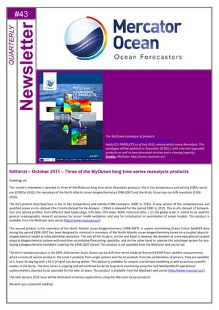 #43
Editorial – October 2011 – Three of the MyOcean long time series reanalysis products
GreeƟngs all,
This month’s newsleƩer is devoted to three of the MyOcean long Ɵme series Reanalysis products: the In Situ temperature and salinity CORA reanal-
ysis (1990 to 2010), the reanalysis of the North AtlanƟc ocean biogeochemistry (1998-2007) and the ArcƟc Ocean sea-ice driŌ reanalysis (1992-
2010).
The ﬁrst product described here is the In Situ temperature and salinity CORA reanalysis (1990 to 2010). A new version of the comprehensive and
qualiﬁed ocean in-situ dataset (the Coriolis dataset for Re-Analysis - CORA) is released for the period 1990 to 2010. This in-situ dataset of tempera-
ture and salinity proﬁles, from diﬀerent data types (Argo, GTS data, VOS ships, NODC historical data...) on the global scale, is meant to be used for
general oceanographic research purposes, for ocean model validaƟon, and also for iniƟalizaƟon or assimilaƟon of ocean models. This product is
available from the MyOcean web portal (hƩp://www.myocean.eu/).
The second product is the reanalysis of the North AtlanƟc ocean biogeochemistry (1998-2007). A system assimilaƟng Ocean Colour SeaWiFS data
during the period 1998-2007 has been designed to construct a reanalysis of the North AtlanƟc ocean biogeochemistry based on a coupled physical-
biogeochemical model at eddy-admiƫng resoluƟon. The aim of this study is, on the one hand to develop the skeleton of a pre-operaƟonal coupled
physical-biogeochemical system with real-Ɵme assimilaƟve/forecasƟng capability, and on the other hand to operate this prototype system for pro-
ducing a biogeochemical reanalysis covering the 1998-2007 period. This product is not available from the MyOcean web portal yet.
The third reanalysis product is the 1992-2010 winter ArcƟc Ocean sea ice driŌ Ɵme series made at Ifremer/CERSAT from satellite measurements
which consists of several products: the Level 3 products from single sensors and the L4 products from the combinaƟon of sensors. They are available
at 3, 6 and 30 day-lag with a 62.5 km-grid size during winter. This dataset is available for oceanic and climate modelling as well as various scienƟﬁc
studies in the ArcƟc. The Ɵme series is ongoing and will conƟnue for ArcƟc long term monitoring using the next MetOp/ASCAT operaƟonal
scaƩerometers, planned to be operated for the next 10 years. This product is available from the MyOcean web portal (hƩp://www.myocean.eu/).
The next January 2012 issue will be dedicated to various applicaƟons using the Mercator Ocean products.
We wish you a pleasant reading!
Newsletter
QUARTERLY
The MyOcean Catalogue of products
hƩp://www.myocean.eu/web/24-catalogue.php
holds 215 PRODUCTS as of July 2011, among which many Reanalysis. This
catalogue will be updated on December 19 2011, with new and upgraded
products as well as new download services and a viewing capacity.
Credits: MyOcean hƩp://www.myocean.eu/
 