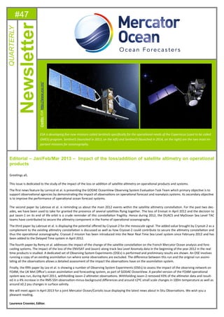 #47
Editorial – Jan/Feb/Mar 2013 – Impact of the loss/addition of satellite altimetry on operational
products
GreeƟngs all,
This issue is dedicated to the study of the impact of the loss or addiƟon of satellite alƟmetry on operaƟonal products and systems.
The ﬁrst news feature by Larnicol et al. is presenƟng the GODAE OceanView Observing System EvaluaƟon Task Team which primary objecƟve is to
support observaƟonal agencies by demonstraƟng the impact of observaƟons on operaƟonal forecast and reanalysis systems. Its secondary objecƟve
is to improve the performance of operaƟonal ocean forecast systems.
The second paper by Labroue et al. is reminding us about the main 2012 events within the satellite alƟmetry constellaƟon. For the past two dec-
ades, we have been used to take for granted the presence of several satellites ﬂying together. The loss of Envisat in April 2012 and the decision to
put Jason-1 on its end of life orbit is a crude reminder of this constellaƟon fragility. Hence during 2012, the DUACS and MyOcean Sea Level TAC
teams have contributed to secure the alƟmetry component in the frame of operaƟonal oceanography.
The third paper by Labroue et al. is displaying the potenƟal oﬀered by Cryosat-2 for the mesoscale signal. The added value brought by Cryosat-2 as a
complement to the exisƟng alƟmetry constellaƟon is discussed as well as how Cryosat-2 could contribute to secure the alƟmetry constellaƟon and
thus the operaƟonal oceanography. Cryosat-2 mission has been introduced into the Near Real Time Sea Level system since February 2012 and has
been added to the Delayed Time system in April 2012.
The fourth paper by Remy et al. addresses the impact of the change of the satellite constellaƟon on the French Mercator Ocean analysis and fore-
casƟng systems. The impact of the loss of the ENVISAT and Jason1 along track Sea Level Anomaly data in the beginning of the year 2012 in the real
Ɵme products is studied. A dedicated set of Observing System Experiments (OSEs) is performed and preliminary results are shown. An OSE involves
running a copy of an exisƟng assimilaƟon run where some observaƟons are excluded. The diﬀerence between this run and the original run assimi-
laƟng all the observaƟons allows a detailed assessment of the impact the observaƟons have on the assimilaƟon system.
Finally, the ﬁŌh paper by Lea et al. is showing a number of Observing System Experiments (OSEs) to assess the impact of the observing network on
FOAM, the UK Met Oﬃce’s ocean assimilaƟon and forecasƟng system, as part of GODAE OceanView. A parallel version of the FOAM operaƟonal
system was run, during April 2011, withholding Jason-2 alƟmeter observaƟons. Withholding Jason-2 removed 43% of the alƟmeter data and result-
ed in a 4% increase in the RMS SSH observaƟon-minus-background diﬀerences and around ±2ºC small scale changes in 100m temperature as well as
around ±0.2 psu changes in surface salinity.
We will meet again in April 2013 for a joint Mercator Ocean/Coriolis issue displaying the latest news about In Situ ObservaƟons. We wish you a
pleasant reading,
Laurence Crosnier, Editor.
Newsletter
QUARTERLY
ESA is developing ﬁve new missions called SenƟnels speciﬁcally for the operaƟonal needs of the Copernicus (used to be called
GMES) program. SenƟnel1 (launched in 2013, on the leŌ) and SenƟnel3 (launched in 2014, on the right) are the two most im-
portant missions for oceanography.
Credits:ESAhƩp://www.esa.int/
 