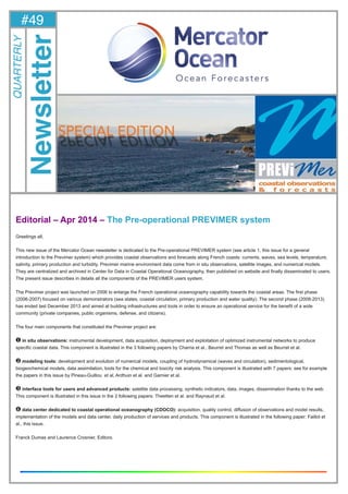 1#49-April 2014 -
Editorial – Apr 2014 – The Pre-operational PREVIMER system
Greetings all,
This new issue of the Mercator Ocean newsletter is dedicated to the Pre-operational PREVIMER system (see article 1, this issue for a general
introduction to the Previmer system) which provides coastal observations and forecasts along French coasts: currents, waves, sea levels, temperature,
salinity, primary production and turbidity. Previmer marine environment data come from in situ observations, satellite images, and numerical models.
They are centralized and archived in Center for Data in Coastal Operational Oceanography, then published on website and finally disseminated to users.
The present issue describes in details all the components of the PREVIMER users system.
The Previmer project was launched on 2006 to enlarge the French operational oceanography capability towards the coastal areas. The first phase
(2006-2007) focused on various demonstrators (sea states, coastal circulation, primary production and water quality). The second phase (2008-2013)
has ended last December 2013 and aimed at building infrastructures and tools in order to ensure an operational service for the benefit of a wide
community (private companies, public organisms, defense, and citizens).
The four main components that constituted the Previmer project are:
❶ in situ observations: instrumental development, data acquisition, deployment and exploitation of optimized instrumental networks to produce
specific coastal data. This component is illustrated in the 3 following papers by Charria et al., Beurret and Thomas as well as Beurret et al.
❷ modeling tools: development and evolution of numerical models, coupling of hydrodynamical (waves and circulation), sedimentological,
biogeochemical models, data assimilation, tools for the chemical and toxicity risk analysis. This component is illustrated with 7 papers: see for example
the papers in this issue by Pineau-Guillou et al, Ardhuin et al. and Garnier et al.
❸ interface tools for users and advanced products: satellite data processing, synthetic indicators, data, images, dissemination thanks to the web.
This component is illustrated in this issue in the 2 following papers: Theetten et al. and Raynaud et al.
❹ data center dedicated to coastal operational oceanography (CDOCO): acquisition, quality control, diffusion of observations and model results,
implementation of the models and data center, daily production of services and products. This component is illustrated in the following paper: Faillot et
al., this issue.
Franck Dumas and Laurence Crosnier, Editors.
#49
Newsletter
QUARTERLY
 