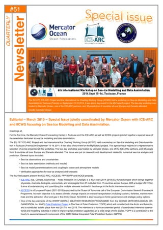 1#51-March 2015 -
Editorial – March 2015 – Special Issue jointly coordinated by Mercator Ocean with ICE-ARC
and IICWG focusing on Sea Ice Modelling and Data Assimilation.
Greetings all,
For the first time, the Mercator Ocean Forecasting Center in Toulouse and the ICE-ARC as well as IICWG projects publish together a special issue of
the newsletter dedicated to sea ice modelling and data assimilation.
The EU FP7 ICE-ARC Project and the International Ice Charting Working Group (IICWG) held a workshop on Sea-Ice Modelling and Data Assimila-
tion in Toulouse (France) on September 15-16 2014. It was also a key-event for the MyOcean2 project. This special issue reports on a representative
selection of works presented at this workshop. The two-day workshop was hosted by Mercator Ocean, one of the ICE-ARC partners, and 38 people
from 9 countries all over Europe and Canada attended. The focus was put on research and development related to numerical sea ice analysis and
prediction. General topics included:
	 • Sea ice observations and uncertainties
	 • Sea ice data assimilation (methods and results)
	 • Sea ice model parameterizations and coupling to ocean and atmosphere models
	 • Verification approaches for sea-ice analyses and forecasts
The four first papers present the ICE-ARC, ACCESS, PPP/YOPP and IAOOS projects.
	• ICE-ARC (Ice, Climate, Economics – Arctic Research on Change) is a four year (2014-2018) EU-funded project which brings together
physicists, chemists, biologists, economists, and sociologists from 21 institutes from 11 countries across Europe. With a budget of €11.5M,
it aims at understanding and quantifying the multiple stresses involved in the change in the Arctic marine environment.
	• ACCESS is a European Project (2011-2015) supported by the Ocean of Tomorrow call of the European Commission Seventh Framework
Programme. Its main objective is to assess climatic change impacts on marine transportation (including tourism), fisheries, marine mam-
mals and the extraction of oil and gas in the Arctic Ocean. ACCESS is also focusing on Arctic governance and strategic policy options.
	• One of the key elements of the WWRP (WORLD WEATHER RESEARCH PROGRAMME from the WORLD METEOROLOGICAL OR-
GANIZATION, i.e. WMO) Polar Prediction Project is The Year of Polar Prediction (YOPP) which will consider both the Arctic and Antarctic,
and is scheduled to take place from mid 2017 to mid 2019. The intention is to have an extended period of coordinated intensive observa-
tional and modelling activities in order to improve polar prediction capabilities on a wide range of time scales. YOPP is a contribution to the
hourly to seasonal research component of the WMO Global Integrated Polar Prediction System (GIPPS).
#51
Newsletter
QUARTERLY
The EU FP7 ICE-ARC Project and the International Ice Charting Working Group (IICWG) held a workshop on Sea-Ice Modelling and Data
Assimilation in Toulouse (France) on September 15-16 2014. It was also a key-event for the MyOcean2 project. The two-day workshop was
hosted by Mercator Ocean, one of the ICE-ARC partners, and 38 people from 9 countries all over Europe and Canada attended.
Credits: Mercator-Ocean
 