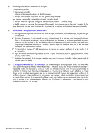 Mercator 8e éd. - L’essentiel du chapitre 15 2
8-	 On distingue deux types principaux de marques :
1°- La marque produit
2°- La marque ombrelle
et une combinaison des deux : la double marque.
La marque produit signe un produit (ou une gamme de produits) :
une marquegun produitgun positionnement. Exemple : Ariel.
La marque ombrelle signe des catégories différentes de produits : Exemple : Sony.
La double marque se compose d’une marque fille associée à une marque mère : Exemple : Danette de Da-
none. La double marque tente de réunir les avantages de la marque produit et de la marque ombrelle.
9-	 Une marque s’analyse sur cinq dimensions :
1°- Ancrage de la marque. Ce sont les racines de la marque, souvent un produit historique, un personnage,
une légende.
2°- Territoire de marque. Ce n’est pas la présence géographique de la marque mais les marchés de pro-
duits et de clients où la marque a une vraie légitimité. On distingue le territoire actuel et le territoire
potentiel fait des produits et des marchés dans lesquels la marque pourrait s’introduire. On parle alors
de politique d’extension de marque. Exemples : Vuitton signe des montres, avec succès. Bic a échoué
en lançant des parfums bon marché.
3°- Personnalité de marque. C’est le caractère de la marque, ses valeurs, sa façon de se présenter et de
se comporter.
4°- Type de relation entre la marque et ses publics. Ce peut être une relation de type père-enfant, mère-
enfant, adulte-adulte…
5°- Ambition (ou mission) de la marque. Quel est son projet? Comment doit-elle évoluer pour remplir la
mission qu’on lui donne ?
10-	 La marque sur Internet ou « e-branding ». Les problématiques de marque sont tout à fait différentes
selon que la marque est née sur Internet (exemple : Amazon) ou qu’elle migre sur Internet (exemple :
fnac.com). Toutes les marques ne sont pas égales sur Internet. Internet peut être un puissant relais de
notoriété et d’image mais il est plus coûteux qu’on ne l’imagine et la méfiance encore attachée au virtuel
donne un net avantage aux marques qui ont su construire dans le monde réel un puissant sentiment de
confiance. Internet est particulièrement bien adapté aux marques à forte implication car c’est avant tout
un média d’information, de services et de ciblage précis. Internet permet une communication interactive
entre la marque et ses publics et peut, selon les cas, développer et animer une « communauté » entre
les individus attachés à la marque.
 