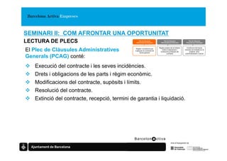 SEMINARI II: COM AFRONTAR UNA OPORTUNITAT
LECTURA DE PLECS                                   Plec de Clàusules
                                                Administratives Generals
                                                                                 Plec de Clàusules
                                                                              Administratives Particulars
                                                                                                                   Plec de Clàusules
                                                                                                                Prescripcions Tècniques


                                                                            Regles pròpies de la licitació,     Condicions tècniques
El Plec de Clàusules Administratives            Regles i condicions que
                                               s’apliquen al contracte de
                                                     forma general
                                                                               criteris d’adjudicació i
                                                                              condicions jurídiques del
                                                                                                              mínimes sol·licitades en el
                                                                                                                   projecte, obra,
                                                                                      contracte               subministrament o servei

Generals (PCAG) conté:
   Execució del contracte i les seves incidències.
   Drets i obligacions de les parts i règim econòmic.
   Modificacions del contracte, supòsits i límits.
   Resolució del contracte.
   Extinció del contracte, recepció, termini de garantia i liquidació.
 