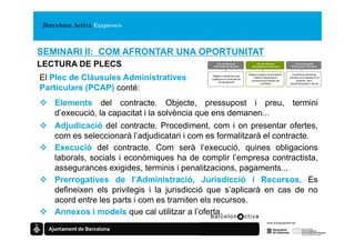 SEMINARI II: COM AFRONTAR UNA OPORTUNITAT
LECTURA DE PLECS                               Plec de Clàusules
                                             Administratives Generals
                                                                              Plec de Clàusules
                                                                           Administratives Particulars
                                                                                                                Plec de Clàusules
                                                                                                             Prescripcions Tècniques


                                                                         Regles pròpies de la licitació,     Condicions tècniques
El Plec de Clàusules Administratives         Regles i condicions que
                                            s’apliquen al contracte de
                                                  forma general
                                                                            criteris d’adjudicació i
                                                                           condicions jurídiques del
                                                                                                           mínimes sol·licitades en el
                                                                                                                projecte, obra,
                                                                                   contracte               subministrament o servei

Particulars (PCAP) conté:
   Elements del contracte. Objecte, pressupost i preu, termini
   d’execució, la capacitat i la solvència que ens demanen...
   Adjudicació del contracte. Procediment, com i on presentar ofertes,
   com es seleccionarà l’adjudicatari i com es formalitzarà el contracte.
   Execució del contracte. Com serà l’execució, quines obligacions
   laborals, socials i econòmiques ha de complir l’empresa contractista,
   assegurances exigides, terminis i penalitzacions, pagaments...
   Prerrogatives de l’Administració, Jurisdicció i Recursos. Es
   defineixen els privilegis i la jurisdicció que s’aplicarà en cas de no
   acord entre les parts i com es tramiten els recursos.
   Annexos i models que cal utilitzar a l’oferta.
 