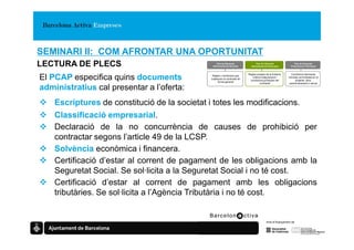 SEMINARI II: COM AFRONTAR UNA OPORTUNITAT
LECTURA DE PLECS                                Plec de Clàusules
                                              Administratives Generals
                                                                               Plec de Clàusules
                                                                            Administratives Particulars
                                                                                                                 Plec de Clàusules
                                                                                                              Prescripcions Tècniques


                                                                          Regles pròpies de la licitació,     Condicions tècniques
El PCAP especifica quins documents            Regles i condicions que
                                             s’apliquen al contracte de
                                                   forma general
                                                                             criteris d’adjudicació i
                                                                            condicions jurídiques del
                                                                                                            mínimes sol·licitades en el
                                                                                                                 projecte, obra,
                                                                                    contracte               subministrament o servei

administratius cal presentar a l’oferta:
    Escriptures de constitució de la societat i totes les modificacions.
    Classificació empresarial.
    Declaració de la no concurrència de causes de prohibició per
    contractar segons l’article 49 de la LCSP.
    Solvència econòmica i financera.
    Certificació d’estar al corrent de pagament de les obligacions amb la
    Seguretat Social. Se sol·licita a la Seguretat Social i no té cost.
    Certificació d’estar al corrent de pagament amb les obligacions
    tributàries. Se sol·licita a l’Agència Tributària i no té cost.
 