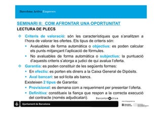 SEMINARI II: COM AFRONTAR UNA OPORTUNITAT
LECTURA DE PLECS
   Criteris de valoració: són les característiques que s’analitzen a
   l’hora de valorar les ofertes. Els tipus de criteris són:
       Avaluables de forma automàtica o objectius: es poden calcular
       els punts mitjançant l’aplicació de fórmules.
       No avaluables de forma automàtica o subjectius: la puntuació
       d’aquests criteris s’atorga a judici de qui avalua l’oferta.
   Garantia: es poden constituir de les següents formes:
      En efectiu: es porten els diners a la Caixa General de Dipòsits.
      Aval bancari: se sol·licita als bancs.
   Existeixen 2 tipus de Garantia:
      Provisional: es demana com a requeriment per presentar l’oferta.
      Definitiva: constitueix la fiança que respon a la correcta execució
      del contracte (només adjudicatari).
 