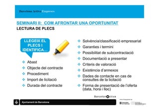 SEMINARI II: COM AFRONTAR UNA OPORTUNITAT
LECTURA DE PLECS


   LLEGEIX EL               Solvència/classificació empresarial
     PLECS I                Garanties i termini
  IDENTIFICA…
                            Possibilitat de subcontractació
                            Documentació a presentar
    Abast
                            Criteris de valoració
    Objecte del contracte
                            Existència d’annexos
    Procediment
                            Dades de contacte en cas de
    Import de licitació     consultes de la licitació
    Durada del contracte    Forma de presentació de l’oferta
                            (data, hora i lloc)
 