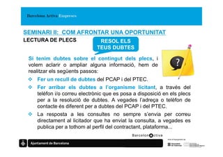 SEMINARI II: COM AFRONTAR UNA OPORTUNITAT
LECTURA DE PLECS               RESOL ELS
                              TEUS DUBTES

 Si tenim dubtes sobre el contingut dels plecs, i
 volem aclarir o ampliar alguna informació, hem de
 realitzar els següents passos:
    Fer un recull de dubtes del PCAP i del PTEC.
    Fer arribar els dubtes a l’organisme licitant, a través del
    telèfon i/o correu electrònic que es posa a disposició en els plecs
    per a la resolució de dubtes. A vegades l’adreça o telèfon de
    contacte és diferent per a dubtes del PCAP i del PTEC.
    La resposta a les consultes no sempre s’envia per correu
    directament al licitador que ha enviat la consulta, a vegades es
    publica per a tothom al perfil del contractant, plataforma...
 