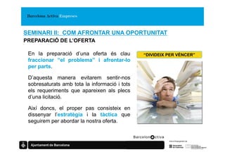 SEMINARI II: COM AFRONTAR UNA OPORTUNITAT
PREPARACIÓ DE L’OFERTA

 En la preparació d’una oferta és clau         “DIVIDEIX PER VÈNCER”
 fraccionar “el problema” i afrontar-lo
 per parts.

 D’aquesta manera evitarem sentir-nos
 sobresaturats amb tota la informació i tots
 els requeriments que apareixen als plecs
 d’una licitació.

 Així doncs, el proper pas consisteix en
 dissenyar l’estratègia i la tàctica que
 seguirem per abordar la nostra oferta.
 