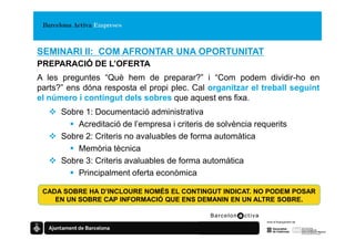 SEMINARI II: COM AFRONTAR UNA OPORTUNITAT
PREPARACIÓ DE L’OFERTA
A les preguntes “Què hem de preparar?” i “Com podem dividir-ho en
parts?” ens dóna resposta el propi plec. Cal organitzar el treball seguint
el número i contingut dels sobres que aquest ens fixa.
      Sobre 1: Documentació administrativa
          Acreditació de l’empresa i criteris de solvència requerits
      Sobre 2: Criteris no avaluables de forma automàtica
          Memòria tècnica
      Sobre 3: Criteris avaluables de forma automàtica
          Principalment oferta econòmica

 CADA SOBRE HA D’INCLOURE NOMÉS EL CONTINGUT INDICAT. NO PODEM POSAR
    EN UN SOBRE CAP INFORMACIÓ QUE ENS DEMANIN EN UN ALTRE SOBRE.
 