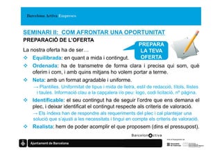 SEMINARI II: COM AFRONTAR UNA OPORTUNITAT
PREPARACIÓ DE L’OFERTA
                                                           PREPARA
La nostra oferta ha de ser…                                LA TEVA
    Equilibrada: en quant a mida i contingut.               OFERTA
    Ordenada: ha de transmetre de forma clara i precisa qui som, què
    oferim i com, i amb quins mitjans ho volem portar a terme.
    Neta: amb un format agradable i uniforme.
    → Plantilles. Uniformitat de tipus i mida de lletra, estil de redacció, títols, llistes
     i taules. Informació clau a la capçalera i/o peu: logo, codi licitació, nº pàgina.
   Identificable: el seu contingut ha de seguir l’ordre que ens demana el
   plec, i deixar identificat el contingut respecte als criteris de valoració.
   → Els índexs han de respondre als requeriments del plec i cal plantejar una
   solució que s’ajusti a les necessitats i tingui en compte els criteris de valoració.
   Realista: hem de poder acomplir el que proposem (dins el pressupost).
 