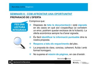 SEMINARI II: COM AFRONTAR UNA OPORTUNITAT
PREPARACIÓ DE L’OFERTA
             Comprova que:
   FES UNA      Disposes de tota la documentació i està signada
  LECTURA       en els casos en què així s’especifiqui (si cometem
 INTEGRADA      un error, podríem quedar exclosos de la licitació). La
                oferta econòmica sempre ha d’anar signada.
                És fàcil identificar la informació puntuable dins la
                nostra proposta.
                Respons a tots els requeriments del plec.
                La proposta és clara, concisa, coherent, fluïda i amb
                format homogeni.
                No superes el màxim de pàgines, en cas d’existir.
 