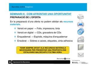 SEMINARI II: COM AFRONTAR UNA OPORTUNITAT
PREPARACIÓ DE L’OFERTA
En la preparació d’una oferta no podem oblidar els recursos
materials.
      Versió en paper → Folis, impressora, tinta
      Versió en digital → CDs, gravadora de CDs
      Enquadernat → Espirals, màquina d’enquadernar
      Ensobrat → Sobres o caixes, etiquetes, cinta adhesiva


        TENIR SEMPRE APUNT ELS RECURSOS MATERIALS
        NECESSARIS PER PRESENTAR UNA PROPOSTA ENS
           ESTALVIARÀ MALDECAPS D’ÚLTIMA HORA.
 