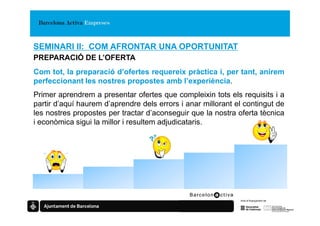 SEMINARI II: COM AFRONTAR UNA OPORTUNITAT
PREPARACIÓ DE L’OFERTA
Com tot, la preparació d’ofertes requereix pràctica i, per tant, anirem
perfeccionant les nostres propostes amb l’experiència.
Primer aprendrem a presentar ofertes que compleixin tots els requisits i a
partir d’aquí haurem d’aprendre dels errors i anar millorant el contingut de
les nostres propostes per tractar d’aconseguir que la nostra oferta tècnica
i econòmica sigui la millor i resultem adjudicataris.
 