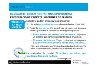 SEMINARI II: COM AFRONTAR UNA OPORTUNITAT
PRESENTACIÓ DE L’OFERTA I OBERTURA DE PLIQUES

PRESENTA   L’oferta la podem presentar de 2 maneres:
 LA TEVA      Lliurar-la personalment en mà abans de la data i hora límit.
 OFERTA       Enviar-la per correu. En aquest cas, si volem que la nostra
              oferta sigui admesa, cal realitzar els següents passos:
                 Enviar l’oferta per correu, dins de termini, mitjançant
                 un sistema que permeti justificar la data d’enviament.
                 El mateix dia, informar l'òrgan contractant via telegrama
                 o fax conforme hem enviat la nostra oferta via correu.
               (Tot i així, si transcorren 10 dies des de la data límit i no s’ha
               rebut la documentació, aquesta no s’admetrà en cap cas).

           La puntualitat és crucial. Si arribem un minut tard
           quedarem fora de la licitació.
 