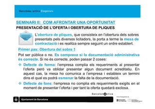 SEMINARI II: COM AFRONTAR UNA OPORTUNITAT
PRESENTACIÓ DE L’OFERTA I OBERTURA DE PLIQUES
         L’obertura de pliques, que consisteix en l’obertura dels sobres
         presentats pels diversos licitadors, la porta a terme la mesa de
         contractació i es realitza sempre seguint un ordre establert.
Primer pas: Obertura del sobre 1
Pot ser pública o no. Es comprova si la documentació administrativa
és correcte. Si no és correcte, poden passar 2 coses:
   Defecte de forma: l’empresa complia els requeriments al presentar
   l’oferta però va oblidar presentar algun document acreditatiu. En
   aquest cas, la mesa ho comunica a l’empresa i estableix un termini
   dins el qual es podrà esmenar la falta de la documentació.
   Defecte de fons: l’empresa no complia els requeriments exigits en el
   moment de presentar l’oferta i per tant la oferta quedarà exclosa.
 