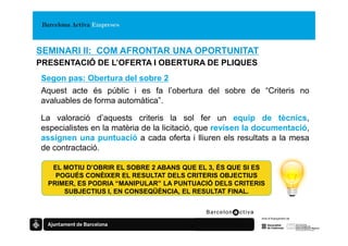 SEMINARI II: COM AFRONTAR UNA OPORTUNITAT
PRESENTACIÓ DE L’OFERTA I OBERTURA DE PLIQUES
Segon pas: Obertura del sobre 2
Aquest acte és públic i es fa l’obertura del sobre de “Criteris no
avaluables de forma automàtica”.

La valoració d’aquests criteris la sol fer un equip de tècnics,
especialistes en la matèria de la licitació, que revisen la documentació
                                                            documentació,
assignen una puntuació a cada oferta i lliuren els resultats a la mesa
de contractació.

   EL MOTIU D’OBRIR EL SOBRE 2 ABANS QUE EL 3, ÉS QUE SI ES
    POGUÉS CONÈIXER EL RESULTAT DELS CRITERIS OBJECTIUS
  PRIMER, ES PODRIA “MANIPULAR” LA PUNTUACIÓ DELS CRITERIS
      SUBJECTIUS I, EN CONSEQÜÈNCIA, EL RESULTAT FINAL.
 