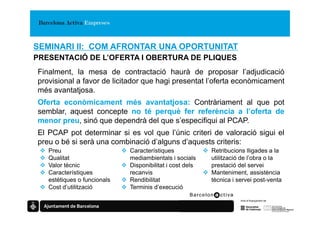 SEMINARI II: COM AFRONTAR UNA OPORTUNITAT
PRESENTACIÓ DE L’OFERTA I OBERTURA DE PLIQUES
Finalment, la mesa de contractació haurà de proposar l’adjudicació
provisional a favor de licitador que hagi presentat l’oferta econòmicament
més avantatjosa.
Oferta econòmicament més avantatjosa: Contràriament al que pot
semblar, aquest concepte no té perquè fer referència a l’oferta de
menor preu, sinó que dependrà del que s’especifiqui al PCAP.
El PCAP pot determinar si es vol que l’únic criteri de valoració sigui el
preu o bé si serà una combinació d’alguns d’aquests criteris:
   Preu                      Característiques             Retribucions lligades a la
   Qualitat                  mediambientals i socials     utilització de l’obra o la
   Valor tècnic              Disponibilitat i cost dels   prestació del servei
   Característiques          recanvis                     Manteniment, assistència
   estètiques o funcionals   Rendibilitat                 tècnica i servei post-venta
   Cost d’utilització        Terminis d’execució
 